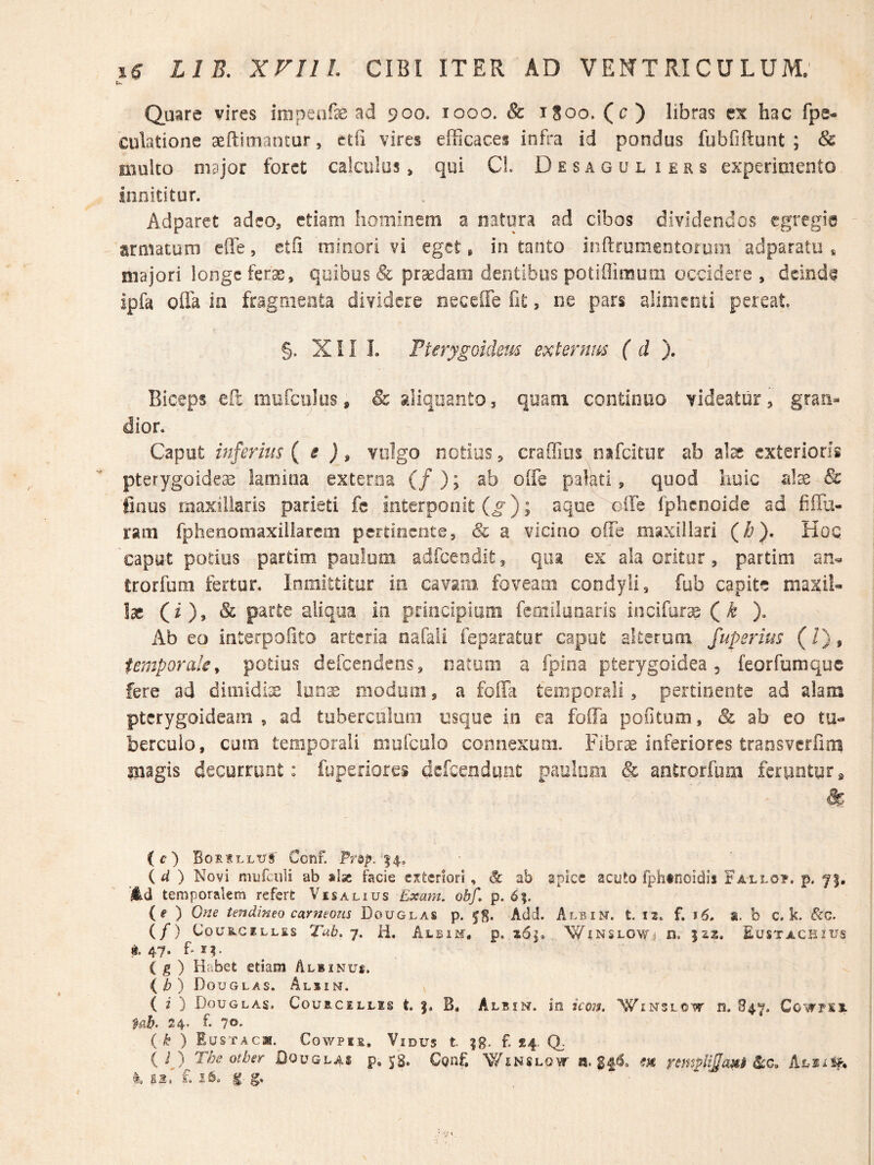 Quare vires impeafe ad 900, 1000. & iSoo. (c) libras ex hac fpe- cubtione aeftimantur, etfi vires eiFicaces infra id pondus fubfiftunt ; & multo major foret calculos > qui C!. D e s a g u l i e r s experimento innititur. Adparet adeo, ctiani hominem a natura ad cibos dividendos egregie ' armaturn efle, etfi minori vi eget, in tanto inftrumentorum adparatu * majori longe ferae, qoibus & prodam dentibus potiflimum occidere , deinde ipfa offa ia fragmenta dividere neceffe fit, ne pars alimenti pereat §. Xil I. Fterygoidem externus ( d ). Biceps efc mufciiloSs & aliquanto, quaoi continuo videatur, graii^ dior. Caput inferius {i ) $ vulgo notius, craffios nifcitur ab al^ exterioris pterygoidea lamina externa (/); ab offe pabti, quod huic & linus maxillaris parieti fc interponit (^); aqoe offe fphcooide ad fiffu- ram fpheooniaxiilarem pertinente, & a vicino offe maxillari (i^). Koq capyt podus partim paulum adfcendit, qua ex ala oritor, partitu trorfoni fertur. Inmittitur in cavam foveam condyli, fub capite maxib Ise (O» ^ parte aliqua in prmcipiuni femilunaris iocifur^ ( ^ )» Ab eo interpoiito arteria nafaii feparator caput alterum fuperius (/), temporale^ potius defeendens, natum a fpioa pterygoidea, feorfumque fere ad dimidiae !on:£ modum, a foffa temporali, pertinente ad alam pterygoideam , ad tubercdluiii usque in ea foffa pontum, & ab eo tu¬ berculo, cum temporali mofculo connexum. Fibrae inferiores transverfira magis decurrunt: fiipeilores defeendunt paulopi & aEitrorfum ferpntor» (c) Borillus Cenf. 14, {d) Novi mufciili ab aise facie citeriori, & ab apice acuto fphtnoidis Fallo?, p. 7|, 4d temporalem refert Vesalius Exam. obf, p. 6;. {e ) One tendineo carneous Douglas p. Add. Albin. t. 12. f, 16, a. b c. k. &C. (/) C0US.GELLES Tub. 7. ii. Albim. p. 2i6|. WiNSLOWj n, 522. Eustacbius d. 47. (g) Habet etiam Albinue. ib) Douglas. Albin. ( 2 ) Douglas. Courcellis t. B, Albin. in icon. Winslow is. B47, Cowpss. 24* f- 70' ( k ) Eustacw. Cowpis. Vidus t. ?g. f. £4. Q. { ij The otber Douglas p. JS. CQnf. Winslow a. m ^c,