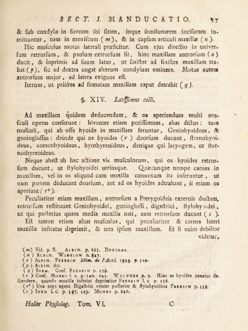 & fub condylo in foveam ibi fitam, inque femilunarem incifuram in- mittuntur , tum in nienifcum (^)> & in capfam articuli maxiHsc (n). Hic mufculus motui laterali praeficitur. Cum ejus diredio in univer- fam retrorfum, & paulum extrorfum fit, hinc maxillam antrorfamC^) ducit, & inprimis ad fuum latus, ut Cnifter ad fiaiftra maxillam tra« hat(^), fic ad dextra cogat alterum condylum eminere. Motus autem antrorfum major, ad latera exiguus eft Iterum, ut priores ad firmatam maxillam caput detrahit ( ^ j. §. XIV. Latemus collis Ad maxillam quidem deducendam, & os aperiendum multi mu® fculi operas conferunt : biventer etiam potiflimum, alias didus: tum mufcuH, qui ab offe byoide in maxillam feruntur. Geniohyoideus, Sc geniogloffus: deinde qui os hyoides (^r ) deorfum ducunt, fternohyoi» deus, coracohyoideus, hyothyreoideus, denique qui laryngem, ut Iter- nothyreoideus. Neque abeft ab hac adione vis mufculorum, qui os hyoides retror- Cura ducunt, ut ftylohyoidci utriusque. Qpsecunque nempe carnes in maxillam, vel in os aliquod cum maxilla connexam ita inferuntur , ut cam partem deducant deorfum, aut ad os hyoides aderahant, ii etiam os aperiunt ( r*). Peculiariter etiam maxillam, antrorfum a Pterygoideis externis dudam, retrorfum reftituunt Geniohyoidei, geniogloffi, digaltrici, ftylohyoidei, ut qui pofterius quam media maxilla nati, eam retrorfum ducant ( r ). Eft tamen etiam alius mufculus, qui peculiariter & carnes lateri maxillae inftratas deprimit, & una ipfam maxillam. Et fi enim debilior videcurt im) Vid. p. S. Alsin. p. 26;. DouGtAi. (^) Albin. W1N8LOW n. 847. (o)Albin. FfliS-siN Mim, dt tAcad, s.144. p. { p ) Albin. &;c. iq) Idem. Conf. Ferbbih p. (r ) Conf. Monro l. c. p. 140. Hi». p. 9. Hinc as hyoides coMtur fccndcrc, quando maxilla inferior deprimitur Fsjs-RiiM 1. c. p. (r*) Una ergo agunt Digaltrici venter poltcrior ^ Itylohyoidcus FsRfesm p. (s ) Idem l, c. p. 547. Mowbo p. 542.