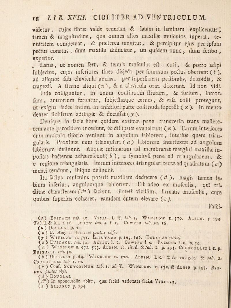 videtur, cujos fibrae valde teneram & latam in laminam explicentur l tamen & magnitudine, qoa omnes alios maxilte mufcuios fuperat, te¬ nuitatem compenfat, & praeterea tangitur, & percipitur ejus per ipfum pedos conatus, dum maxilla diducitur , uti quidem nunc ^ dum fcriba ^ experior. ^ Latus, ut nomen fert, 8i tenuis miifcoins efe, cuti, & porro adipi fubjedos, cujas inferiores fines disjedi per fpffiriiiim pedas oberrant (^ ad aliquot fub clavicula uncias, per fuperficiem pedotalis, deltoidis, & trapezii. A fknio aliqui & a clavicula oriri dixerunt. Id non vidL Inde colligontor , ia unum continuum (Iratum, & furfum , intror- fom, antrorfum feruntur, fubjedasque carnes, & vafa colli protegunt, ut exigua fedes iiiiiaia iri inferiori parte colli noda fuperfit ( pr). lamento dexter (inifirum adtiiigit & decuiTat ( j-). Denique in facie fibrae quidem extima pene transverfe trans maffete- rem ante parotidem incedunt, & diffipat^ evaoefcont (s ). Earum interiores cum mufcolo riforlo venimit in angulum labiorum, iriterios quam trian¬ gularis. f[Oximx coni triangulari ( ti) labiorum intertexta ad angulum labiorum defiourit Aliqua intimarum ad membranas margini maxilla io- pofitas hadenus adh^erefciiiit ( ^ )-, a fymphyfi pene ad triangularem, & e regione triangularis. Iterum interiores triangulari tecte ad quadratum ( c ) Hiend tendunt, ibfqoe definuat. Ita fadus mufculus poterit rnaxillaoi dedocere (d), magis tamen la- ‘biura inferius, angulumqiie iabiorom. Eft adeo ex mufculis, qui tri- flitix charaderem f ii*) faciunt. Poteft viciffim, firmatis miifcolis, cum quibas fuperias cohaeret, eamdem cutem elevare (e). Fafci* it) EusTach tab. f;0. Vesal. L. IL talh Winplow ti. 570, Albik, p. ipj. Tah/IA: XL £ 16. tab, i. f. 1. Cowper tab, si. ig. («) DoUGL.-iS p, 2.- (a?) C. Aug, a Bergen iy ) WiNSLcv/ n. ^7f. Lieutaud 166, Douglas p. 24, izy EusTACii. tah.iQ» Albin. 1. c. Cowper 1. c. Paisons 1. c. p. |o, ia) WiNSLOW 0. $72. 5^75. Albin. ic, cit. d. 6ctab, i, p. 295. CocucEkLEs 1.1. p: Eustach. tab, |o. ^ (b) Douglas p. «4. AVinslow n. ^70. -Albin. 1. c. & ic, cit. g. g. ■& tab, i, Cou RCELLEs tab t, m. (i? ) ConF. Santorinum tab, i. ad Y. Winslgw. n. 572. ^ Albjm p. S91. Bss.« pentas obfs, {d) 'Douglas. In aponeurolio abire, qu» fadsi varietates faciat ) Aibjnus p. 194.