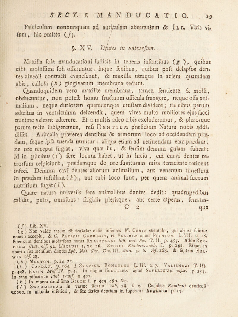 Fardculum nonnunqaam ad aar^olam abetraiitem & lit. Viris vi. fum, hic omitto (/). i i %, XV. IJpites in nniverfum. Maxilla foia manducationi fufficit m teneris infantibus (g ), qoibui cibi molliffimi foii oiferuntur, inque fenibus, quibus pofl: delapfos den¬ tes alveoli contracti evanefciint, & maxilla iitraque ia aciem quamdam abit, callofa {b) gingivarum membrana tedani. Quandoquidem vero maxil!^ membrana, tamen fentiente & molli,, obducuntur, non poteft homo ffudiium ofiicula frangere, neque offa ani« nialiiim , neque duriorem quamcunqae cruftam dividere; ita cibus parum adtrltus in ventriculum defcendit, quem vires multo molliores ejus facci minime valeant adterere. Et a multis adeo cibis excluderemur, & pkrosque parum refte fubigcremus, nifl Dentium prsefidiam Natura nobis addi» diffet. Animalia praeterea dentibus & armorum loco ad occidendam prsE- dam, feque ipfa tuenda utuntur : aliqua etiam ad retinendam eam prodam, ne ore recepta fogiai:, viva quae fit, & fenfiin demum gulam fobeat: id in pifcibos(i) fere locum habet, ut in lucio , cui curvi dentes re- trorfum refpiciunt, praedamque de ore fugituram mira tenacitate retinent infixi. Demum cavi dentes aliorum animalium , aut venenum funeftum in praedam inftillant (/^) , aut tubi loco fuot, per quem animal fuccuoi nutritium fugat ( / ). Quare natura univerfis fere animalibas dentes dedit: quadrupedibus calidis, puto, omnibus: frigidis plejisque; aut certe afperas, ierratas- C Z que (/) Lib. XV. (g) Non vylde rarum eH dsntatof nafei infantes M. Curii eiremplo, qui ab ea fabrica nomen accepit, & C. Papieii Carbonis, & VALSRia apud Plinium L. VIL c. 16, Puer cum dentibus molaTibus natus IIzascynski bijf, nat. PoL T. II. p. 4’^J. Adde Rho¬ dium Cent. ohf. 92. UHCLUsa i, 29. 26. Storch Kinderkrankh. 11. p. 242. Etiam in abortu fcR menfium dent^^ Epb, Nat, Cur, Dec, iil, dlna, 5. 6. obf, z6s* & feptem Hsc- wiG ohf. 2g. ( b ) Mouton. p. 24. 2?- (i ) Cardan. p. 264. J. Sylyius. Rondelit Lin. c. 7. Valisneri t. J!L P.44S. Klein Mrff iV. p. 4- angue Hodierna a^ud Seterinum vi^er, p. Iu rana pifcatrice Pbil tranf. n. 492. (k ') vipera caudifona Birch I. p. 4^0. ^c. (/ ) SWAM MERDAM in verme ficario tab. 2g. f. Cochleae Kambeui denticuli ^0060. in maxilla inferiori, 6c fex feries dentium in fuperiori Adamsom p. 17.