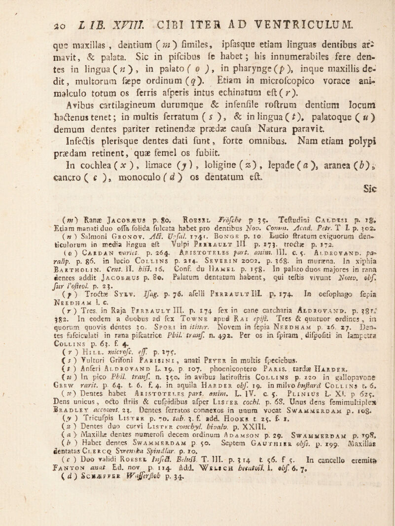 que maxillas , dentiom (?;;) fimiles, ipfasque etiam iiogaas dentibus ar¬ mavit, & palata. Sic in pifcibus fe habet; his innumerabiles fere den¬ tes in lingua (;^), in palato f q j, in pharynge (p ), inqoe maxillis dc-’ dit, multorum fepe ordinum (^). ^ Etiam in microfcopico vorace ani^ malculo totom os ferris afpcris intus echinatum eil(r). Avibus cartilagineum durumque & infenlile roftrum dentium locunt hadenus tenet; in multis ferratum (s & in lingua ( ^), palatoque Qu} demum dentes pariter retinendae pr^dse caiifa Natura paravit. Infedjs plerisque dentes dati funt, forte omnibus. Nam etiam polypi praedam retinent, quae femel os fubiit. In cochlea ( ^ > limace (y ) , loligine (js) , lepade ( a ), aranea & cancro ( € ), monoculo ( ) os dentatum efl:» Sic (m) Ranas Jaco-b^tjs p,$o. Rgssxl Frofehe p TettBdhi Caldisi p. ig» Etiam manati duo olTa foiida fulcata habet pro dentibus Nov. Comm, Acad. Petr. T I. p. (^) Salmoni Gronov. AS?. Upfal. 174^. Bongr p. lo Lucio ftratum exiguorum den=- tlculoruni in media Hngua efb Vulpi Fia.irAutT III p. 17}. troct^ p. 372. io ) Casdan vanct.. p. 364. Aristoteles fari. anim. 111. c. 5. Aldrcvand. rallp. p. 8^« lucio Collins p. 234.. Severin 2002, p. ^68- in murapna. In xiphia Bartholin. Cent. II. hisi. 16. Conf, du IIamel p. In pala.to duos majores in rana dentes addit Jacobsus p. 8®. Palatura dsntatum habent, qui teflis vivunt fur rofleoL p. 2|. if) Trodas Syi.v. Ifag. p. 76. afelii Psxsawlt 111. p, 174. In oefophago fepis N E E D H A M 1. c, (r) Tres, in Raja Pf.rrault III. p. 174 fex in cane carchana Aldsovan^u. p. 582. In eodem a duobus ad fex Towne apud Rai epift. Tres & quatuor ordines, in quorum quovis dentes |q. Spori in itmer. Novem in fepia Needham p. 26. 27. Den» tes fdfciculati in rana pifcatrice Pbil. iranf. n. 4^2. Per os in fpiram ^ dilpofiti in iarapstfa Collins p, 65. £ 4. ( r ) Hill. mkrcfc. ejf. p. 17^. (j) Vulturi Grifoni Faeisini, anati Feter in multis fpcciebus. (t) Anfcri Alorovand L. 19. p. 107. phoenicoptero Paris, tardae IIarder. iu) In pico FbiL trauf. n. 5$o. in avibus latiroiTris Collins p. 220 in gallopavoo0 Gerw rarit. p 64. t 6. £4. in aquila Harder obf. 19. in miho bnjtard Collins t» 6» (^) Dentes habet Aristoteles pari, anim^ L. IV. c. 5. Plinius L Xh p 62%. Dens unicus, odo Uriis & cufpidibus afper Lis ter cochl. p. 6S. Unus dens femimuidple^ Bradley accozmt. 2%.. Dentes fetratas connexos in unum vocat Swammerdam p. log. {y ) Tricufpis Listbk p. -^o. iab. 5. f. add. Hooks t 2^. f* i, (2) Dentes duo curvi Listj-r conchyl hivodv. p. XXIll. (a> Maxillis dentes numerofa decem ordinum Adamson p. 29. Swammerdam p. {/; ) Habet dentes Swammerdam p 50. Septem Gauthisr obfs. p. 199. Maxillas dentatasClERCQ; ^vrenska Spindlar p. 10. (c ) Duo validi Roesei, InftA. BdttSl. T. III. p. 514 t ^6. f In cancello cremits^ Fanton anat Ed. nov p. 114. Add. Welich hHatQfii, obf 6, (^d) IVajferJigb p. 34.