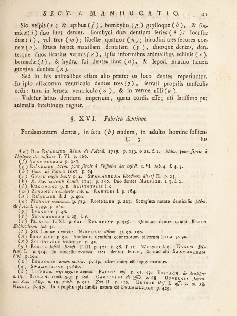 it Sic vefpi8(e ) & apibus (/), bombylio (^) grylloque (/?), & for» micae( i) duo funt dentcf. Bombyci duae dentium feries (^); locufi^ duae(/) , vel trei (tn); libellae quatuor Qn ); hirudini tres fecures cor¬ neae (o). Eruca habet maxillam dentatam (p ) ^ duosque dentes, den¬ tesque duos ficarius vermis f r ), iplis informibus animalibus echinis ( / ), bernacise (t) , & hydrse fui dentes funt (r/), & lepori marino tamen gingiva dentata (x). Sed in his animalibus etiam alio praeter os loco dentes reperiuntor. In ipfo aftacorum ventriculo dentes tres(j?), ferrati propriis mufcuHs redi: tum in lernese ventriculo(^. ), & in verme afili(a). Videtur latius dentium imperium, quam cordis efle; uti latiffime per animalia inteftinum regnat, §. X V L Fabrica dentium^ Fundamentum dentis^ in fetu (b) nudum, in adulto homine folliCu- C 3 Ius e i e) Duo Ri'aumux Mhn* de CAcad» 3715. p, 235. t> 32. £ 3, Mem. pottr fervir i ThiUone des infecies T. VI p. i6o, (/) SWAMMESDAM p. iS?. (g) Re'aumub Mem. pour fervir d tbifotre des infcB. t. VI. t^b. £.4.5. C ) Gior, di Parrra 1687. p. ^4 (i ) Gould eugiis hunts p. 4. Swammerdam bloocHooz diertj II p. 23. ik ) K. Svp. ^eiensk handL 174^- p. 296. Duo dentes Mai.ptq.h. t. 7. £ 3. (/) Kundmann p. g. Aristotfles I. c. {m) ZiNANNi cavallette tab. Rahtlef I. p. i«4- {n ) Re'aumur ibid p. 400. (0) Muralt vademec, p.V79* RoNDiLgif p. 337. Sexaginta notatjc denticulis Mim, de P Ac ad. 1739. ,p. 260. (p ) Ltonnst p. 4^. (r) SWAMMERDAM t. 2g. £ ( O Pe iNius L. Xl. p 621. Rondelit p. S2g. Quinque dentes canini Klum JE.cbinoderm. tab. 31. (^ ) Sex larains dentatae Needham difeov. p. 99. loo. iu) Bohads CH p 9i. Anulus 5. dentium connexorum ofleorum Idem p. 90» } SchonevEld ichthyogr p 41, (y)K OESSL Infed. Be/u/i T-lll p. 32^ t. ^8. f f2 'Wrlsch 1. c. Hanow, Seim tetih.l. p. 5fr4. In cancello tres dentes ferrati, & duo alii Swamme&dam bibl. p. 202. (3) Bohadsch mim. marin. p, 19. idem enim eft lepus marinus. {a ) SwammerdAm p. d6o, (6) Hippocr. mt, ««txm. FAt-LOP. chf. p. ?a. <}. EusfACH. ih dentibHS e. 17. RrOLAN. traii. ijug. p. 106 Gagliardi de nj^b. p. ftg, Duvsrnjey Joimt. des Sav. 16^9. n. 19. pofh. p. Zod. 11. p i?o. Rutsch tbef. I. .iff. J. a. jp. Nissit p. nymph» apis fimilis natura Swammsrpam p. 429.