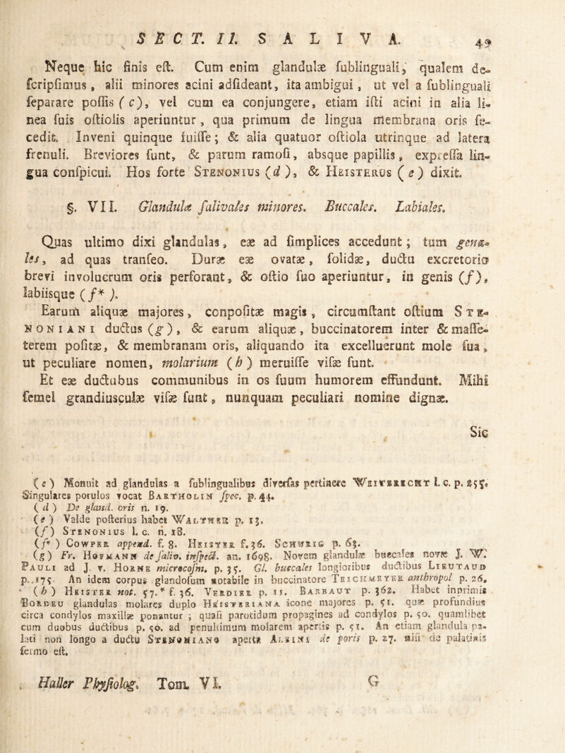 49 Neque hic finis eft. Cum enim glandulae fublingoalij qualem de- fcripfimus, alii minores acini adfideant, ita ambigui, ot vel a fublinguaU feparare poflis f c),' vel cum ea conjungere, etiam ifti acini in alia li¬ nea fuis oftiolis aperiuntur, qoa primum de lingua membrana oris fe- cedit Inveni quinque fuiiTe; Si alia quatuor oftiola utrioque ad latera frenuli. Breviores funt, & parum ramofi, absque papillis, exprefra lin¬ gua confpicuL Hos forte Stenonius (rf ), & Heisteiios ( ^) dixit f « §. VII. GlandtiU falivaks minores. Buccales. Labiales. # Quas ultimo dixi glandulas, eae ad fimplices accedunt; tum les ^ ad quas tranfeo. Durae eas ovatae, folidae, dudu excretorici brevi involucrum oris perforant, & oftio fuo aperiuntur, in genis (/), labiisque (/* Earum aliquae majores, conpofitae magis, circumftant oftium S te¬ non i a n i dudus (^ ) , & earum aliquae, buccinatorem inter & maffe- terem pofitae, & membranam oris, aliquando ita exceilusrunt mole fua, ut peculiare nomen, molarium {h) meruiffe vife funt * Et eae dudubus communibus in os fuum humorem effundunt. Mihi femel grandiusculae vifss funt, nunquam peculiari nomine dign^. Sic {e) Monuit ad glandulas a fublingualibas divcrfas pertinere Veivsxscmt L c. p. 35 Singulares pofulos locat Bartholin fpec. p. 44. id) De gland. oris n. 19. ie) Valde pofterius habet 'Walyheii p. 15, {/) Stenonius 1, c. ti. i8. if*) CowPER apptmd. C. Heistii. f.Scsws.i& p. 6|. (g) Fr. Hoemanw defalw, i?tfpe3, an. 1698. Novem glandulae b!iec:?fe8 J. W. Pauli ad J. v. Hoxme micriteofm, p. GL bu€cales longioribus dudibus Likutauu An idem corpus giandofum notabile in buccinatore Teickmeyer p. 26* ' ih) Heister nat. ;6. Verdier p. u. Barbaut p. ?63. Habet inprimis Eordeu glandulas molares duplo Heistsriana icone majores p, profundiuis circa condylos maxillse ponantur ; quafi parotidum propagines ad condylos p. %o. quamlibet cum duobus dudibus p. ad penultimum molarem apertis p. 51. An etiam glandula pi¬ lati non longo a dudu Stin«mian« aperta Alsi ni de poris p, 27. miil de pulatisiis feimo eft. . HalJer Ph^fiolog, Tom. VI,