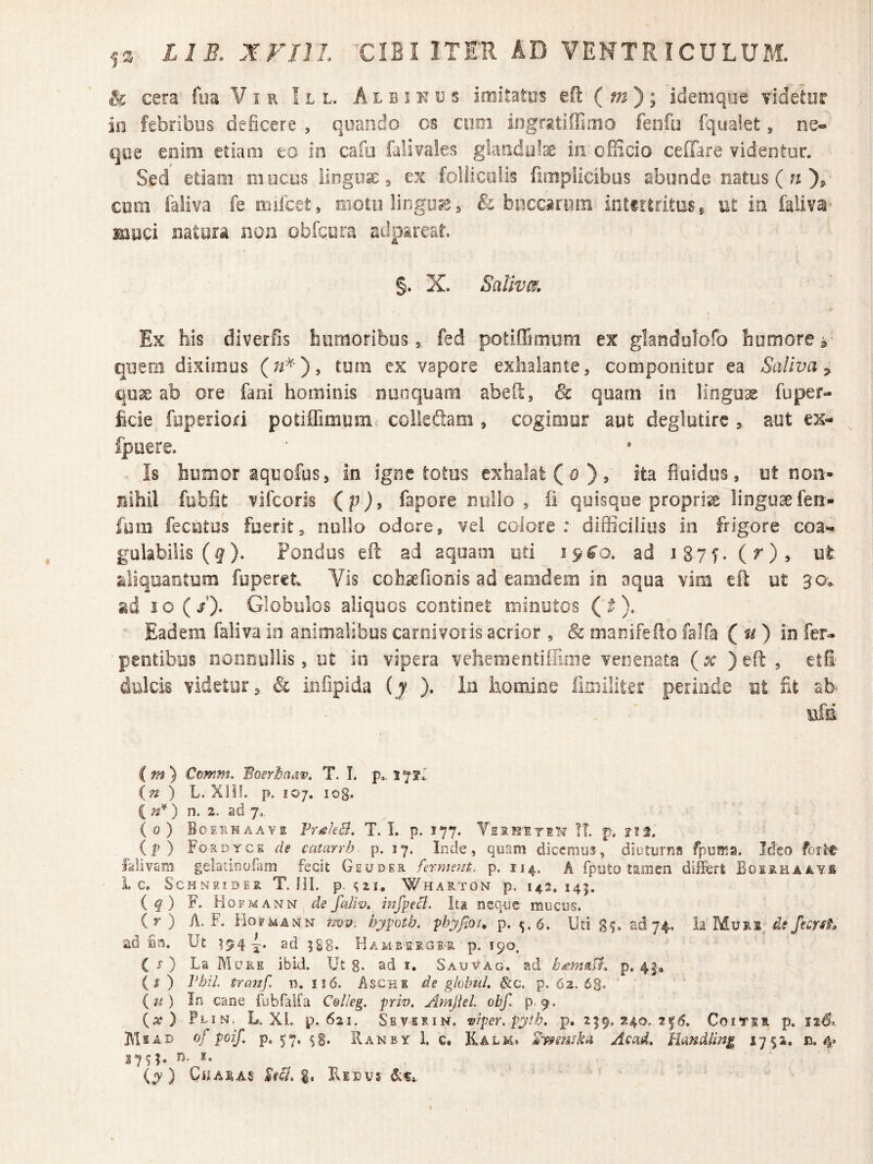 & cera fiia V i e . I l l. A l b i it u s imitatus eft ( m) ; idemque videtur in febribus- deficere , quando os ciioi iogrsitiffimo fenfo fqualet, ne¬ que eoim etiam eo in cafo falifaks giaiidote in officio ceffare videntur. • Sed etiam mucos lingose ^ ex foliicolis fimplicibus abunde natus ( X com faliva fe mifcet, motu linguae j & bpcc»rom intirtritES^ ut ia falivai muci natura iion obfqyra adpareat. §. X. Sativa. Ex his diverfis liiimoribus, fed potiffimuni ex glandolofo humore ^ quem diximus tum cx vapore exhalante, componitur ea Saliva^ qu3e ab ore fani hominis nuoquam abeft, & quam in lingua fu per¬ fide foperiori potifiimum colkfiani, cogimur aut deglutirc, aut ex- fpuere. Is humor aquofus, in igne totus exhalat ( o ) , ita fluidus, ut non¬ nihil fobfit vifcoris (p), fapore nullo , fi quisque propria linguaefen- fam fecutos fuerit, nullo odore, vei colore: difficilius in frigore coa- gulabilis (f). Pondus efl: ad aquam oti 19^0. ad i87f. (^)» ut ailiqoantum foperct Vis cohsefionis ad eamdem in aqua vim efl ut 30:^ gd I O (/). Globulos aliquos continet minutos ( ^ ).- ■ Eadem faliva io animalibos carnivoris acrior , & manifefto faifa ( ) in fer- pentibos nooooliis, ot in vipera vehementiffime venenata {x )eft , etfi dulcis videtor, & infipida (j ). in homine limiliter periode ot fit ah ufsi C « ) Cnmm, BoerBadw. T. I. p„ s in ) L. Xlif. p. 107. log. ( ) n. 2. ad 7,, (0) Boeumaavi Vr^kB. T. I. p. 177. VsitM-EriT’? !T. p. ?if. {p) Fordycs de catarrh- p. 17, Inde, quam dicemus, diuturna fpuma. Jdeo fotlt- falivam gelatinofani fecit Geuder ferment, p. 114. A fputo tamen difei Boirhaavs i C. ScHNRIDlR T. HL p. <i21, WhARTON p. 142.145. ( ^ ) F. Ho FMANN de faliv, hifpeB. Ita neque mucus. (r) A. F. Hofmann 3wv. hypoth. phyftot, p. 5. 6. Uti ad 74. k Muri^ df/w#. ad £a. Ut ^94 ad Hamberger. p. 190. ( 5“ ) La Mure ibid. Ut g. ad i. Sauvag. ad p, 41, (^) Vhil. tranf. n. 116. Asche ds globtiL &c. p. 62. 68. {it) In cane fubfalfa C&I/eg. prw. AmJUL obf, p. 9. {x ) Flin. L. XL p. 621. Sevesin. ^rper. pyib, p. 259,240,116. CoiTsi. p, AIiab of poif, p. 57. ^g. Ranby 1. c. Kalm. 2i^swH Acad. Eandling 17$a. n. 4* 37^5. n. s. (^') Cii AIAS £iB, RllDVS