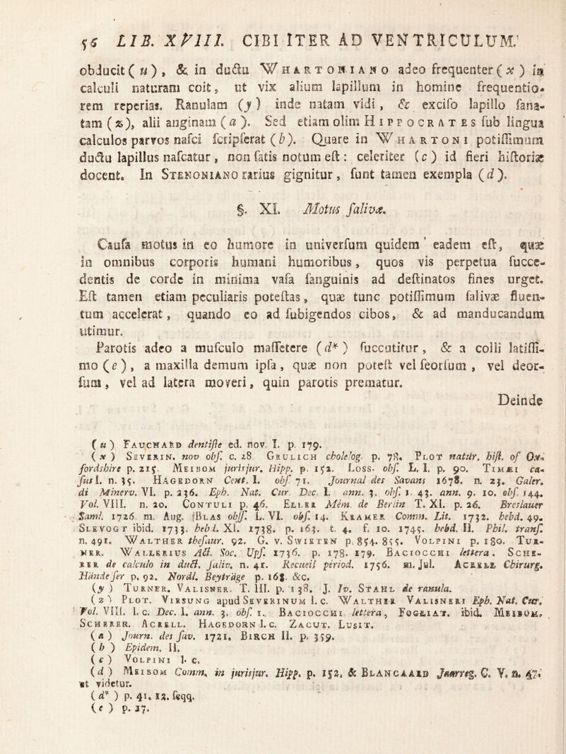 objucit(?-0» dtsda Whi^rtoh.iaho adeo frequenter(a? ) m calciiU naturam coit^ ut vix alium kpiilum in homine frequendo- rem reperias. Ranulam (j) inde natam vidi, & cxcifo lapillo fana- tam (js), alii aoginam (^^ ). Sed etiam olini Hippocrates fub lingua calculos parvos nafd fciipicrat (b). Qiiare in W h a Pv x o n i potiffimiim dudu lapillus nafcatur, non fatis notum eft : celeriter (c) id fieri docent. In Stekoniako rarius gignitur, funt tamen exempla (fi). §. XL MGtm faliva, Caofe Eiotiis in eo humore in oniverfum quidem' eadem efl:, quae ia omnibus corporis humani humoribus, quos vis perpetua fucce- dentis de corde in minima vafa fanguinis ad deftinatos fines urget. EO: tamen etiam peculiaris poteftas, quse tunc potiffimum falivae fluen¬ tum accelerat, quando co ad fubigendos cibos, & ad manducandam utimun Parotis adeo a mufculo mafiTetcre (rf*) fiiccotifur, & a colli latiOi- mo(e), a maxilla demum ipla, quae non poteit velfeorium, vei deor- fiim, vel ad latera moveri, quin parotis prematur. Deinde («) FauchaIid dentijie ed. fioVr L p, 179. ( .V ) SiVERiN. nov obf. c. zS Ghulich cholekg. p. Plot natiir, hi^, of 0^^ fordshire p. iiy. Meibom jurirjur, Hipp. p. 1^1. Loss- obf. L. L p. 90. TiMi£i ca* fusi. n. Hagedornt Ccftt.l, obf yi. Journal des Savans 1678. n. zj. Galer» di Minerv. VI. p. 3; 6, Eph. Nat. Cur Dec. 1. ann. obf. i. 45. ann. 9. 10. obf /44. Vol. VIIL n. ao. Contuli p. 46. Ellej Mem.^ de Beriin T. XI. p. 2^. Breslauer Sami. iyz6 m. Aug. |Blas obffi L. VI. obf. 14. Kiameel Co?#f;/J. Lit. 1752. hebd. 49» Slevogt ibid. 1715. XL 17^8. p. i6|. t, 4. E 10. 174?. bebd. 11. Pbil. tranf, n. 491. WAhTUER thefaur. 92. G. v. Swieten p.8?4. 8^^. Volpini p. i go* Tuz- NEK. Wallerius A5i. Soc. Upf. 1756. p. 178. 179. Baciocchi leiScra. Sche- SER de calculo in duH, Jaliv. 11.41. Recueil psriod. 1796. m. Jal. Acrele Cbirurg» Jidndefer p. 92. Nordl, Beytrage p. 168. &c. {y ) Turner. Valis^er. T. 111. p. s 58. J. Iv. Stahl de ranula. iz^ Plot, ViRsuNG apud Se VERI NUM i. c. Walthir Valisneri Eph.Nat.Cm, Fo/. VIK. 1. c. Dec.l. ann. 9. obf i.. Baciocchi lettera ^ FoGtiAT. ibid. Meiiom# ScHERER. Acrell. Hagedorn 1. C. Zacut. Lusit. {«) Journ. des fav. 1721, BiRCH II. p, 559, ( A ) Epidem. 11. {e ) Volpini 1* c. (d) AIeisom Comm^ in jurisjur. Hipp. p, i|2.&Blancaa]Ip Jamfig.Q. V, b. 4?« «t videtur. () p. 4u (O p- 37.