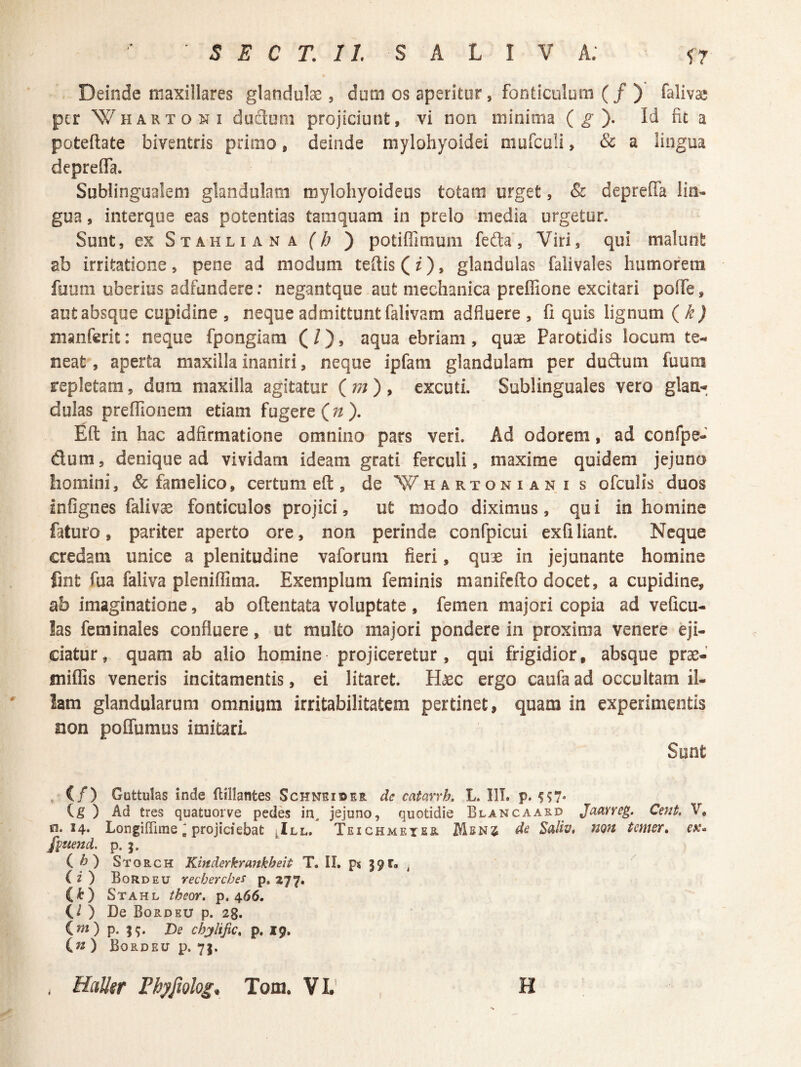 Deinde maxillares glandulae, dum os aperitur, fonticulum (/) falivae per Wh ARTO NI dudom projiciunt, vi non minima ( ^ ). Id fit a poteflate biventris primo, deinde mylohyoidei mufculi, & a lingua deprefla. Sublingualem glandulam mylohyoideus totam urget, & dcprella lin¬ gua , interque eas potentias tamquam in prelo media urgetur. Sunt, ex Stahliana (h ) potiffimum fefta, Viri, qui malunt ab irritatione, pene ad modum teftis (O» glandulas faiivales humorem fuum uberius adfundere: negantque aut mechanica preffione excitari pofTe, aut absque cupidine , neque admittunt falivam adfluere , fi quis lignum {k) manferit: neque fpongiam (/), aqua ebriam, quae Parotidis locum te¬ neat , aperta maxilla inaniri, neque ipfam glandulam per duftum fuum repletam, dura maxilla agitatur {m) ^ excuti. Sublinguales vero glan-». dulas prefllonem etiam fugere (^ ). Eft in hac adfirmatione omnino pars veri. Ad odorem, ad confpe- dum, denique ad vividam ideam grati ferculi, maxime quidem jejuna homini, & famelico, certum eft , de Whartoniani s ofculis duos Infignes falivae fonticulos projici, ut modo diximus, qui in homine faturo, pariter aperto ore, non perinde confpicui exfiliant. Neque credam unice a plenitudine vaforum fieri, quae in jejunante homine fint fua faliva pleniffima. Exemplum feminis manifcfto docet, a cupidine, ab imaginatione, ab oftentata voluptate , femen majori copia ad veficu- hs feminales confluere, ut multo majori pondere in proxima venere eji¬ ciatur, quam ab alio homine projiceretur, qui frigidior, absque prae- miffis veneris incitamentis, ei litaret. Haec ergo caufa ad occultam il- lam glandularum omnium irritabilitatem pertinet, quam in experimentis non poffumus imitari Sunt ^ (/) Guttulas inde flillantes Schneider de catarrk L. III. p. (g ) Ad tres quatuorve pedes in, jejuno, quotidie Blancaard Jaarreg. Cent. V, SI. 14* Longiffime' projiciebat ^III, Teichmeter Mbnj de Saiw, nojt tmer» ex* f^uend, p. (^) Storch Kinderkrmtkheit T. II. p< 39^» ^ ^ (O Bordeu recberches p. 177. (t) Stahl theor. p, 466. ) De Bordeu p. 28. (m) p. De chjlific, p. 19, ) Bordeu p. 73, . Halltr Fhyfiolog, Tom. VL' I H