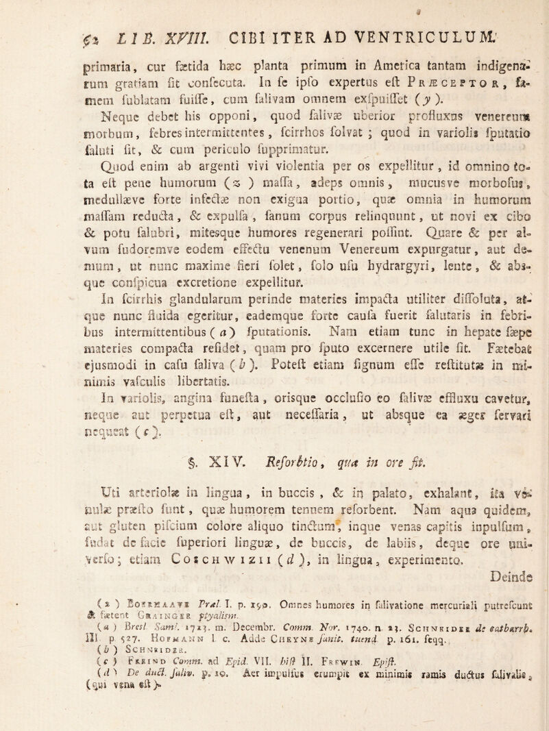 «■ primaria, cor fetida hxc planta primum in America tantam indigena¬ rum grartam fit confecuta. In fc ipfo expertus eft P r iE c e f x o r , fe- mcm iiibiatam fuiffc, com falivam oiiinern exipoillet (y). Neque debet his opponi, quod faliv^ uberior profluxos venerfom fiiorbum, febres intermittentes, feirrhos folvat ; quod ia variolii fputauo faiuli fit, & cum periculo iiipprimatur, duod enim ab argenti vivi violentia per os expellitur, id omnino ta elt pene humorum {z ) maffa, adeps omnis, mucus ve morbofui, snedaliaevs forte non exigua portio, qii^ omnia in liuroorum maffara reduda, & expuifa , fanem corpus relinquunt, ut novi ex cibo Sc polu falubri, milesque humores regenerari poffint. Quare & per al¬ vum fudoremve eodem eiTedu venenem Venereum expurgator, aut da- nram, ut nunc maxime .fieri folet, folo ufu bydrargyrl, lente, & abi- €|ue ccnfpiciia cxcretiooe expellitur. In fciirhis glandolarom perinde materies inipada utiliter diffolota, at¬ que nunc fiaida egeritur, eademqoe forte caufa fuerit faliitaris in febri¬ bus intermittentibus ( n) fpiitationis. Narn etiam tunc in hepate faepe materies compada refidei, quam pro fpoto excernere utile fit. Fsetebat ejusmodi in cafu faliva (b). Potefl: etiam fignum elTc reftitut^ in mi- niriiis vafctilis libertatis. In Tariolis^ angina fooeda, orisque occlufio eo falivas effluxo cavetur, neque aut perpetua eil, aut neceffaria, ut absque ea seger fervad nequeat (r). XIV. Reforkio ^ qua in ore fit» Uti arteriofe in lingua, in buccis , & in palato, exhabnt, ifa vit niife pr^ito fimt, quae humorem tenuem reforbent. Nam aqua quidem, aut gluteo pifciuiii colore aliquo tinfium', inque venas capitis inpulfum, fedat dc fiicie fuperiori linguae, de buccis, de labiis, deque ore iini- Verio; etiam Coschwi^ii (d), in lingua, experimento. Deinde i % ) EoitsKAATi Frdl. T. p. 1953. Omnes humores in falivatione mcrcuriali putrefeunS Jt fktent Grainger ftyalism. {a ) Bres/ Sum'. m. Decembr, Comm Nor. 1740. n. 1?. Schmhidsi ds saSbgLtrb^ IIl p ^27. Hgfmann i c. Adde Cdeyns Janit. tuend p. 161. fcqq. (i)) SCHNKiDlLl. Cumm. ad Epid. VII. bif} II. Frewin. (/O De duci. Jdlw. p. iq. Aer impulies erumpit es ramis dudus fdivitUs $ (^^1 vsnadQ