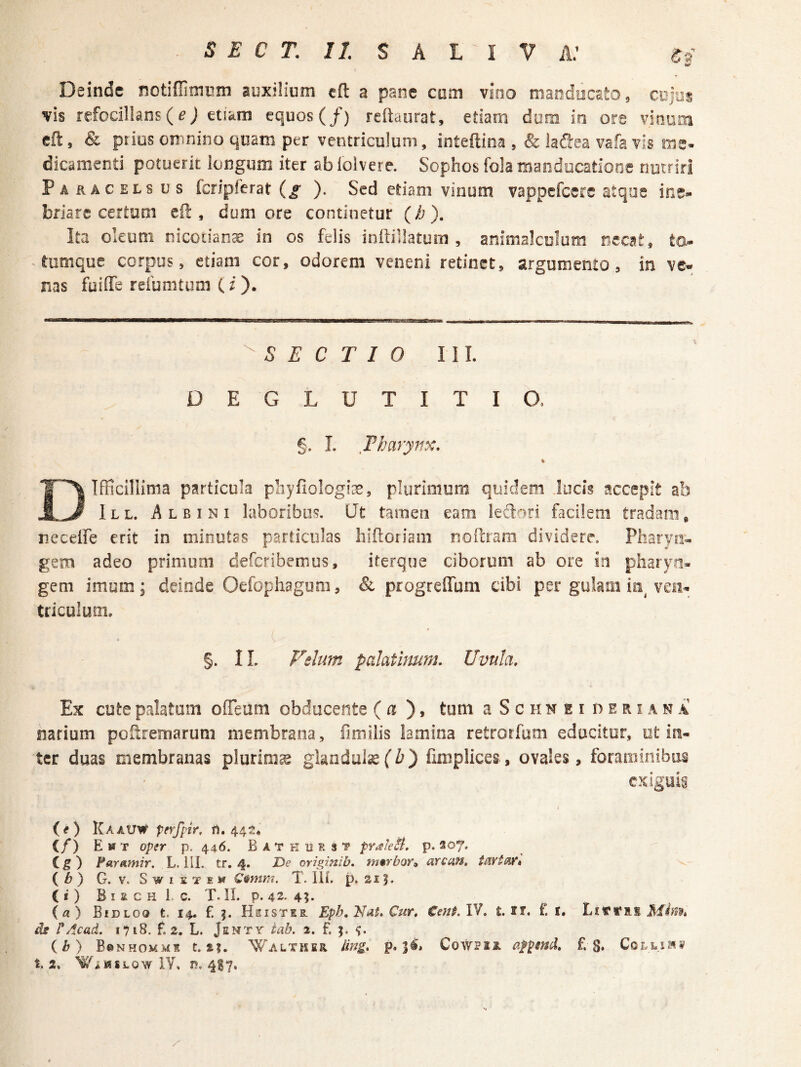 Deinde notiflimum auxilium cfl a pane cum vino macdiicEto, CBjus vis refocillans (e; etiam equos (/) reftaurat, etiam dum in ore vinaai efl:, & piius omnino quam per ventriculum, inteftina , & lafiea vafa vis me- dicamend potuerit longum iter ab iolvere. Sophos fola manducatione nutriri Paracelsus fcripferat (j- ). Sed etiam vinum vappefcere atqae ine¬ briare certam eO:, dum ore continetur (b ), Ita oleum nicoiianae in os felis inftillatum , animalculum necat, to- - tumque corpus, etiam cor, odorem veneni retinet, argumento, in ve¬ nas fuiffe refumtum (i). S E C T I 0 lll. DEGLUTITIO. §. I. Tharynx. % Difficillima particula pbyfiologiae, plurimura quidem Jocis accepit ab 1L L. Albini laboribus. (Jt tamen eam leftori facilem tradam, neceire erit in minutas particulas hiftoriam noeram dividere. Pharya- gem adeo primum defcribemus, iterque ciborum ab ore in pharyn¬ gem imum; deinde Oefophagum, & progreffum cibi per gulam io^ veii- tncuium. §. IL Felum palatinum. Uvula. Ex cute palatam offeum obducente (a tum a S c ii n e i n e r i a n a narium pOitremarum membrana, fimiiis lamina retrorfum educitur, ot in¬ ter duas membranas plurimse glandulae(Z?) finiplices, ovales, foraminibus cxlguig (e) KaaUW pfrfptr. i1. 44^!, (/) Emt oper p. 446. B A T k 11 e s t prale^t, p. 207. Cg) Faramir. L. 111. tr, 4. I>e originib. wrbor^ arcan, (^) G. V. SwiETEw C§mra. T. lil. p. si ?. ii) B I a C H 1. C. T. IL p. 42' 4?» {a) Bidloq t. 14. f. j. Hsistes. Epb.Ndt.Cur. t.tt. f. i, ds r Acad. 1718. f. 2. L. JsMTr iab. 2. f. ib) B©nhomms t. £|. ^alxiser ling. p. 3^* CowPiR afpmd. £3. Colluas t, 2. WiHSLOw lY, r?. 417,