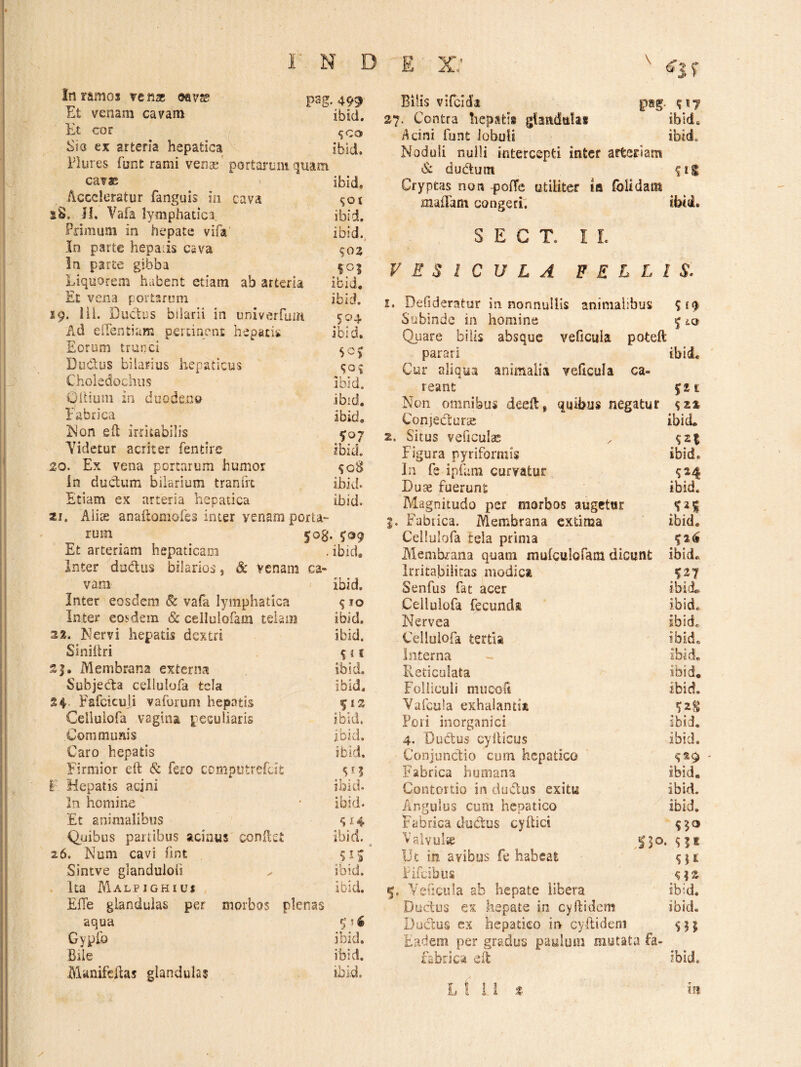 in ramos ve «ac ©av?e psg. 499 Et venam cavam ibici. Et cor , ^co Sia cx arteria hepatica v ibld. Plures funt rami venae' portarum quam cav® ibid. Acceleratur fanguis in cava sS. Jl. Vafa lymphatica, ibid. Primum in hepate vifa' ibid., In parte hepatis cava 903 in parte gibba I05 Liquorem habent etiam ab arteria ibid. Et vena portarum ibid. 19. lil. Ductus bilarli in univerfum 904 Ad elTentiam pertinent hepatis ibid. Eorum trunci 909 Dudus hilarius hepaticus 909 Choledochus ibid. Oltium in duodeno ibid. Fabrica ibid. F3on eft irritabilis ^07 Yidetur acriter fentire ibid. 20. Ex vena portarum humor 90S In ductum bilarium tranfrt ibid. Etiam ex arteria hepatica ibid. zi, Alise anaftomoles inter venam porta¬ rum 503. 999 Et arteriam hepaticam . ibid. Inter dadus bilarios, & Venam ca¬ vam ibid. Inter eosdem 6c vafa lymphatica 9 lo Inter eosdem & cellulofam tehm ibid. 23. Nervi hepatis dextri ibid. Siniilri 9 i i Membrana externa ibid. SubjecFa cellulofa tela ibid. 24 Fsfciculi vaforum hepatis Cellulofa vagina peculiaris ibid. Communis ibid, Caro hepatis ibid. Firmior eft & fero computrefut sn F Hepatis acjni ibid. In homine ‘ ' ibid- Et animalibus 914 Quibus partibus acinus condet ibid. 26. Num cavi fint 91^ Sintve gianduloli ^ ibid. Ita Malpighius Ibid, Efle glandulas per morbos plenas aqua 9?i Gyph) ibid. Bile ibid. Manifehas glandulas ibid. ^ \ ^ f Bilis vifclda pag. 917 27. Contra hepatis glandulas ibid. Acini funt iobuii ibid. Noduli nulli intercepti inter arteriam & dudum 91^ Cryptas non poHc utiliter la (blidatn maiTam congeri, ibtd. S E C T. I L VESICULA F E L L l S. i, Defideratur in nonnullis animalibus 919 Subinde in homine 5 lq Quare bilis absque veficula poteft parari ibid. Cur aliqua animalia veficula ca- reant 921 Non omnibus deeft, quibus negatur 923 ConjeCcurcS ibid. 2. Situs veficulac 92^ Figura pyriformis ibid. In fs ipfani curvatur 924 Duse fuerunt ibid. Magnitudo per morbos augetur 92$ 5. Fabrica. Membrana extima ibid. Cellulofa tela prima 92^ Alemhrana quam mufcttlofam dicunt ibid. Irritabilitas modica 927 Senfus fat acer ibid* Cellulofa fecunda ibid. Nervea ibid* Cellulofa tertia ibid. Interna - ibid. Reticulata ibid. Folliculi mijcoft ibid, Vafcula exhalantia 92^ Pori inorganici ibid. 4. Ductus cyiticus ibid. ConjuncFio cum hepatico 929 Fabrica humana ibid. Contortio in dudus exitu ibid. Angulos cum hepatico ibid. Fabrica ductus cyftici 950 Valvulie 530. 9|i Ut in avibus fe habeat 931 Fifeibus 5. Yehciita ab hepate libera ibid. Ductus ex hepate in cyItidem ibid. Ductus cx hepatico in cyilideni 951 Eadem per gradus paulum mutata fa- fabrica eit ibid. L t i 1 t 151