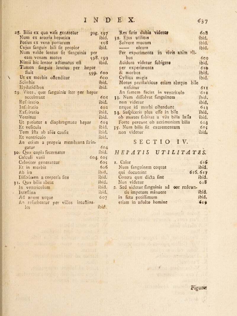.<^37 S* Bilis es qyo vafe generetur pag, <597 Num ex arteria hepatica ibid. Potius ex vena portarum Cujus fanguis bili fit propior ibid. Num valde lentus fit fanguinis per eam venam motus 558. <99 Nimii hic lentor aeftimatus eft ibid. Tamen fanguis lentius per hepar nuit ^99. 600 Ut ex morbis oftenditur 6co Scirrhis ibid. Hydatidibus ibid. 9. Vires, qucE fanguinis iter per hepar accelerant 601 Ref^iratio ibid. Infpiratio 602 Exfeiratio ibid. Vomitus ibid. Ut patiatur a diaphragmate hep ar 60? Et veficula ibid. Tum ifta ab aliis caufis ibid. Et ventriculo ibid. An edam a propria membiana firin- gatur 604 D. Clua copia fecernatur ibid. Calculi varii 604. 605 Celeriter generantur 609 Et in morbis 606 Ab ira ibid. Difcrimen a corporis fitu ibid. I. Quo bilis abeat ibid. In ventriculum ibid. Intefiina ibid. Ad anum usque 607 An reforbeatur per villos inteAina- ies ibid. Res fatis dubia \idctol ^oS 32. Ejus utilitas ibid» Solvere mucum ibici» -■ — oleutn ibid. Per experimenta in vivis sinim ?li. bus 6cg Acidum videtur fubigere ibid, per experimenta 61® & morbos ibid. Cyftica mjigis ibid, Alotus periflalticus etiam absque bile nafcitur 6il An famem faciat in ventriculo 6\t 53. Num diiTolvat fanguineni ibid. non videtur ibid, neque id morbi oftendunt 615 3^. Sufpiceris plus efle in bile ibid. ob mortes fubitas a viis bilis Iasiis ibid. Forte pereunt ob acrimoniam bilis 614 Num bilis fit excrementum 6t? non videtur ibid* SECTIO IV. HEPATIS UTILITATES, 1, Calor 6\^ Num fangusnem coquat ibid. qui docuerint 616.617 Contra qus dida fint ibid. Non videtur 618 2. Sed videtur fiinguinis ad gor redeun¬ tis impetum minuere ibid, in fetu potiffimum ibido etiam in adulto homine I '4 Figura