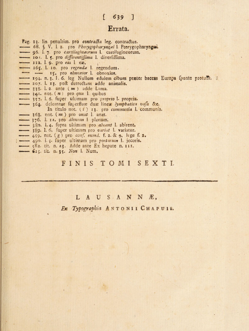 \ [ ^39 ] Errata. 2|. lin penultim. pro emtra^a Icg. contradus. 68. §. V. i. 2. pro Pherygnpharyng^ti 1 Pterygopharyfjfm 96. i. 7. pro cartilaginaoruin 1. cartilagineorum. 10 i, 1. y. pro differejjtijff/ma 1. diverfiffima. II2. l 9. pro eas 1 ese. ^ 165. 1. IO. pro regendae 1. regendum. —— ly, pro obnoxioY 1. obnoxios. 194. n. ^ 1.6. leg Nullum edulem cibum prater baccas Europa fpsnte protufft, 207. l. 15. poft detredant adde animalis. i-2. ante {m) adde Lama. 341. not. ( n ) pro qua 1 quibus 5^7. 1- 6. fuper ultimam pro proprto 1- propria. 164. deleantur fuperfius duae linese lymphatica vafa dc. In titulo not. (?) 15. pro communia 1. communis, 568. not. ( w ) pro onat 1. anat. 576. L 12. pro dleniim 1 plenum. 580. 1,4, fupra ultimam pro abeant 1. abirent* 589‘ !• Aiper ultimam pro vcvriut 1. variatur. 459. not. pro co7tf eumd. f. 2. & 9. lege f. 2* 490. I. fuper ultimam pro portarum 1. jecoris. ^82. tit. n. 25. Adde ante Ex hepate n. iii, tit, o. Hon 1. Num* FINIS TOMI SEXTI. 4 LAUS ANNJE, Ek Tyfographia Antonii Chapuis. I