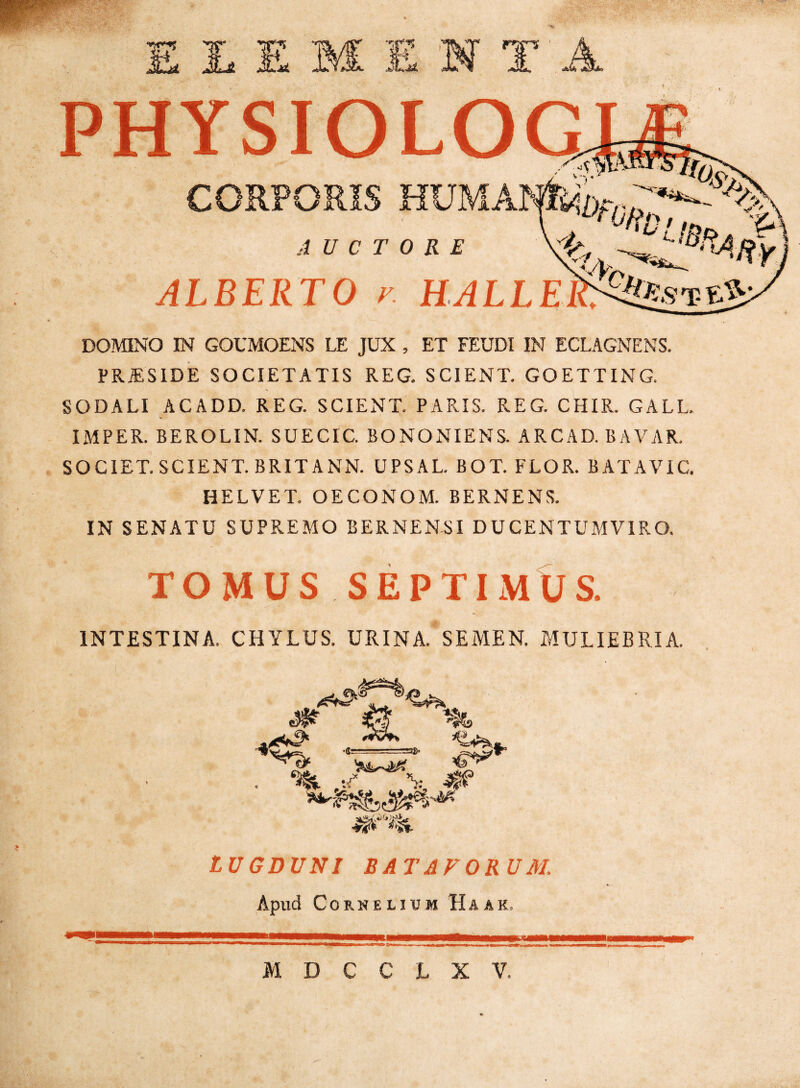 DOMINO IN GOUMOENS LE JUX , ET FEUDI IN ECLAGNENS. PR^SIDE SOCIETATIS REG. SCIENT. GOETTING. SODALI ACADD. REG. SCIENT. PARIS. REG. CHIR. GALL. IMPER. BEROLIN. SUECIC. BONONIENS. ARCAD. BAVAR. societ! SCIENT. BRITANN. UPSAL. BOT. FLOR. BATAVIC. HELVET. OECONOM. BERNENS. IN SENATU SUPREMO BERNENSI DUCENTUMVIRO. TOMUS SEPTIMUS. INTESTINA. CHYLUS. URINA. SEMEN. MULIEBRIA. ^ ^ ^ ^ »• LUGDUNI BATAVORUM. Apud Cornelium Haak.