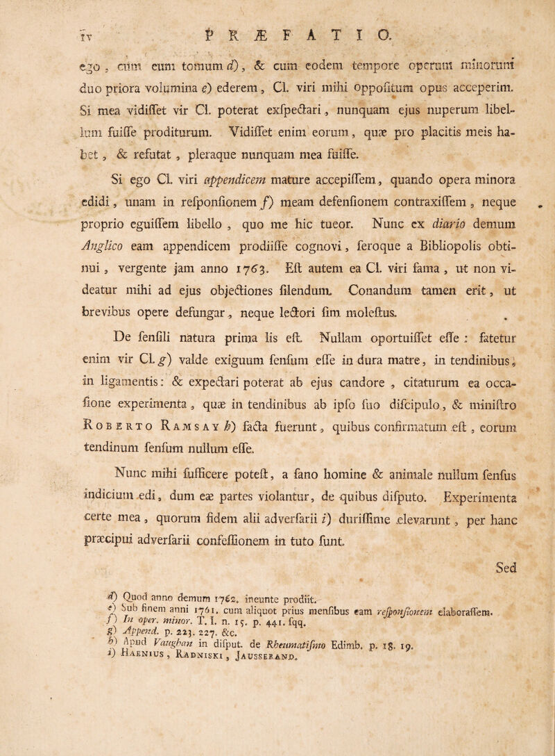 / it ' I» R F A T I O. ego 3 CTim cxim tomum d), &: cum eodem tempore operum xiiinoruni duo priora voiumina d) ederem, Cl. viri mihi oppoiltum opus acceperim. Si mea vidilTet vir Ci. poterat eKfpeflari,, nunquam ejus nuperum libeh iuin fuiffe proditurum. Vidiffet enim’eorum, quae pro placitis meis ha¬ bet 3 & refutat , pleraque nunquam mea fuiffe. Si ego Ci. viri appendicem mature accepiffem , quando opera minora edidi, unam in refponfionem /) meam defenfionem contraxiffem 3 neque proprio eguiffem libello , quo me hic tueor. Nunc cx diario demum Anglico eam appendicem prodiiffe cognovi, feroque a Bibliopolis obti¬ nui 3 vergente jam anno 17^3. Eft autem ea Cl. viri fama , ut non vi¬ deatur mihi ad ejus objediones filendunn Conandum tamen erit, ut brevibus opere defungar , neque ledori lim moleftus. De fenfili natura prima lis eff Nullam oportuiffet effe : fatetur enim vir CL^) valde exiguum fenfum effe in dura matre, in tendinibus« in ligamentis: ^ expedari poterat ab ejus candore , citaturum ea occa- fione experimenta, quae in tendinibus ab ipfo fiio difcipulo, & miniftro Rgberto Raivisay^) fada fuerunt, quibus confirmatum eft , eorum tendinum fenfum nullum effe. Nunc mihi fufficere poteft, a fano homine & animale nullum fenfus indicium .edi, dum eae partes violantur, de quibus difputo. Experimenta 'r* certe mea, quorum fidem alii adveifarii i) diiriffime elevarunt, per hane praecipui adverfarii confeffionem in tuto funt Sed d) Quod anno demum 1762* ineunte prodiit. e) Sub finem anni 1-761. cum aliquot prius menfibus eam rejj^onjtoitem elaboraiem. / ) ht oper. minor. T. I. n. 19. p. 441, fqq, g) Append. p. 223. 227. &c. b) Apud Vazighan in difput. de Rbenmatifmo Edimb. p. iS- 19,