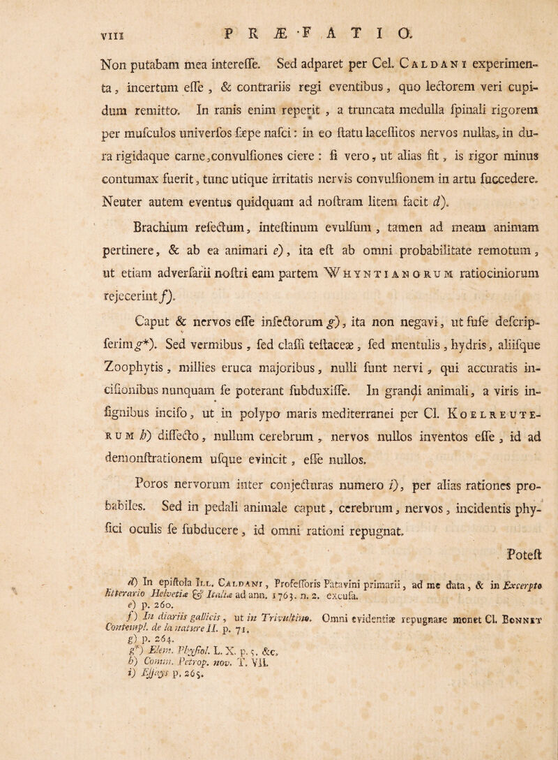 Vlll Non putabam mea interefle. Sed adparet per CeL C a l d a n i experimen¬ ta 3 incertum effe , & contrariis regi eventibus, quo lectorem veri cupi¬ dum remitto. In ranis enim reperit , a truncata medulla fpinali rigorem per mufculos univerfos fepe nafci: in eo ftatu laceQitos nervos nullas, in du¬ ra rigidaque carne,convulliones ciere : fi vero, ut alias fit, is rigor minus contumax fuerit, tunc utique irritatis nervis convulfionem in artu fuccedere. Neuter autem eventus quidquam ad noftram litem facit d). Brachium refeftum, inteftinum evulfum , tamen ad meam animam pertinere, & ab ea animari e), ita cft ab omni probabilitate remotum, ut etiam adverfarii noftri eam partem Whyntianorum ratiocmioruni rejecerint/j. Caput Sc nervos effe infeftor um g), ita non negavi, ut fufe deferip- ferim^*). Sed vermibus , fed claffi teftaceae, fed mentulis, hydris, aliifque Zoophytis, miliies eruca majoribus, nulli funt nervi, qui accuratis in- cifionibus nunquam fe poterant fubduxlffe. In grandi animali, a viris in- • ' fignibus incifo, ut in polypo maris mediterranei per Cl. K o e l r e u t e- RUM diffedo, nullum cerebrum ,, nervos nullos inventos effe , id ad demoiiftrationem ufque evincit, effe nullos, Poros nervorum inter conjefturas numero i), per alias rationes pro¬ babiles. Sed in pedali animale caput, cerebrum, nervos, incidentis phy- fici oculis fe fubducerc, id omni rationi repugnat Poteft In epiilala III. C^LDANT , Profeiroris Patavmi primarii, ad me data, & in £x£erjpt& litterario Helvetia ^ Icalia ad ann. 1763. n. 2. excufa. e) p. 260. /) diemis gaUieis, nt in Trivultim,- Omni evidentise repiignafe monet Cl. Bonnit Conteinpl. de la nature 11. p. 71, g) p. 264. E!em. Pliyfol. L. X. p. &c, b) Comru. Petrop. nov^ T. VIL i) EJjays p, 2<Ss.
