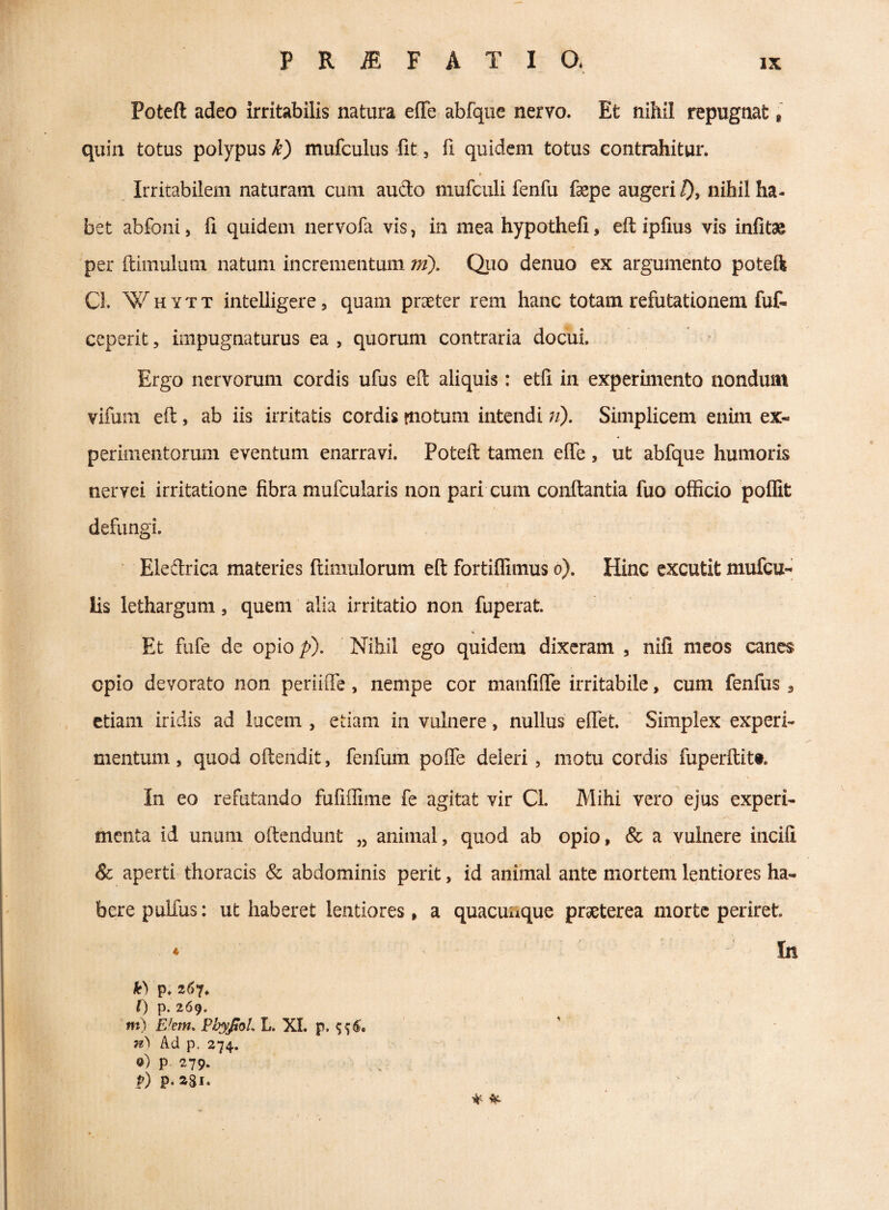 Poteft adeo irritabilis natura effe abfque nervo. Et nihil repugnat i quin totus polypus k) mufculus -fit, fi quidem totus contrahitur. F Irritabilem naturam cum audo mufculi fenfu fepe augeri /)j nihil ha¬ bet abfoni, fi quidem nervofa vis, in mea hypothefi, eft ipfius vis infitae per ftimulum natum incrementum ni). Quo denuo ex argumento poteik Cl. Whytt intelligerCj quam praeter rem hanc totam refutationem fuf- ceperit, impugnaturus ea , quorum contraria docui. ^ Ergo nervorum cordis ufus eft aliquis: etli in experimento nondum vifum eft, ab iis irritatis cordis rnotum intendi;/). Simplicem enim ex¬ perimentorum eventum enarravi. Poteft tamen effe , ut abfque humoris nervei irritatione fibra mufcularis non pari cum conftantia fuo officio 'poffit defungi. Eleftrica materies ftimulorum eft fortiffimus o). Hinc excutit mufcu- lis lethargum, quem alia irritatio non fuperat. ' Et fufe de opio /?). Nihil ego quidem dixeram , nifi meos canes opio devorato non periiffe, nempe cor manfiffe irritabile, cum fenfus , etiam iridis ad lucem , etiam in vuhiere, nullus effiet. Simplex experi¬ mentum , quod oftendit, fenfum poffie deleri, motu cordis fuperftit#. In eo refutando fufiffime fe agitat vir Cl. Mihi vero ejus experi¬ menta id unum oftendunt „ animal, quod ab opio, & a vulnere incili & aperti thoracis & abdominis perit, id animal ante mortem lentiores ha¬ bere pulfus: ut haberet lentiores, a quacunque praeterea morte periret ♦ In k) p. z6^, 0 p. 269. m) FJem» PhypoL L. XI. p. n\ Ad p, 274. 0) P 279. p) p. aSi.