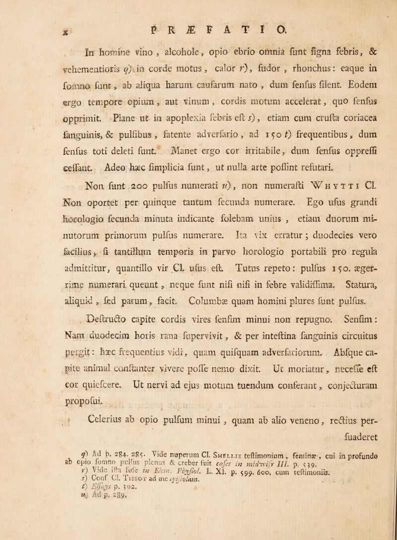 In homine Tino ^ alcohole, opio ebrio omnia funt figna febris, & TehementioFis in corde motus, calor r), fudor , rhonchus: eaque in foiiiim funtab aJiqiia harum caufaruin nato , dum fenfus filent. Eodem ergo tempore opium, aut Tinum ^ cordis motum accelerat, quo fenfus opprimit. Plane ut iii apoplexia febris eft s), etiam cum crufta coriacea fanguinis, & pulfibus , fatente adverfario , ad i^oO frequentibus, dum fenfus toti deleti funt Manet ergo cor irritabile, dum fenfus oppreffi eefiant Adeo hsec fimplieia funt, ut nulla arte poffint refutari Non fiant 200 pulfiis numerati ti), non numerafti W* h y t t i CL Non oportet per quinque tantum fecunda numerare. Ego ufus grandi hccologio fecunda minuta indicante folebam unius , etiam duorum mi¬ nutorum primorum pulfus numerare. Ita vix erratur; duodecies vero giciliiis,. fi tantillum temporis in parTO horologio portabiE pro regula admittitur 3 quantillo vir ,CL ufus eft. Tutus repeto: pulfus 150. aeger¬ rime numerari queuntneque funt nili nifi in febre validiftima. Statura, aliquid fed parum, facit. Columba quam homini plures funt pulfus, DeftiuSo capite cordis vires fenfmt minui non repugno. Senfim: Nam duodecim horis rana fupervivit, & per inteftina fanguinis circuitus f pergit: haec frequentius vidi, quam quifquam adverlarioriim. Abfqueca¬ pite animal conftaiiter vivere poffe nemo dixit. Ut moriatur, neceCTe eft COI quiefeere. Ut nervi ad ejus motum tuendum. Gonferant, conjecluram propofui. Celerius ab opio pulfum minui, quam ab alio veneno, redius per- fuaderet Ad jD. 2g4. Vide nuperum CI. Smellie teftimonium, femina, cui In profundo epio fomno pulfus plenus & creber fuit cajes in mid'veifr III, p. ^^9. in Elcni, Fh^jioL. U. Xi. p. 59.9.. 6oo> cum teftimoniis. s) Coni Cl. T1SS0.T ad me t) Ejjh.^’S p, u}. Ad p. 2g9*