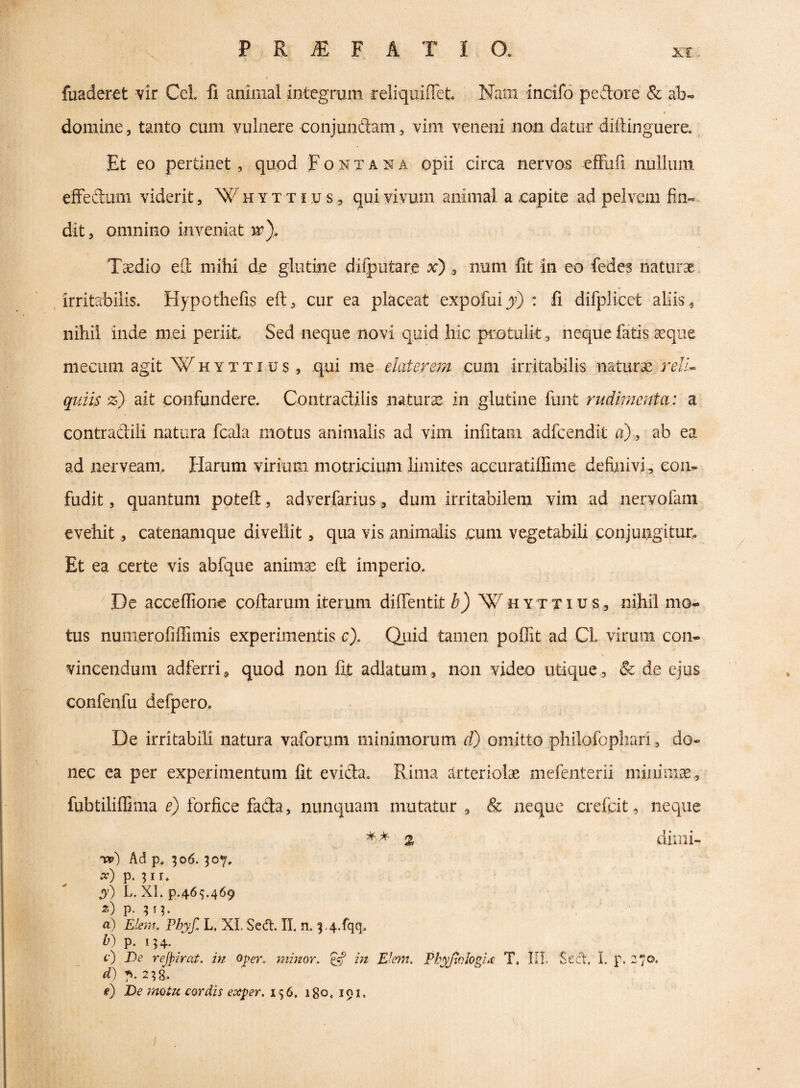 fuaderet vir Cei. fi animal integrum reliquiffet. Nam incifo pedore & ab- I domine, tanto cum vulnere conjundam, vim veneni non datur diftinguere. Et eo pertinet, quod Fontana opii circa nervos efFuii nullum effedum viderit, W h y t t i u s, qui vivum animal a eapite ad pelvem fin« dit, omnino inveniat vpy Taedio eS mihi de glutine difputare x) , num fit in eo fedes naturae /irritabilis. Hypothefis eft, cur ea placeat expofuijr) : fi difplicet aliis, nihil inde mei periit Sed neque novi quid hic protulit ^ necjue fatis eeque niecum agit Whyttius, qui me elater em cum irritabilis naturae rell^ quiis z) ait confundere. Contraclilis naturae in glutine funt rudimenta: a contradili natura fcala motus animalis ad Yini infitaiii adfcendlt a).^ ab ea ad nerveam. tlarum virium motricium limites accuratiffime definivi , con¬ fudit 5 quantum poteft, adverfarius, dum irritabilem vim ad nervofam evehit, catenamque divellit, qua vis .animalis eum vegetabili conjungitut Et ea certe vis abfque anim;^ efl: imperio. De accefiione codarum iterum diffentit ^3 Whyttius, nihil mo¬ tus numerofiffimis experimentis c). Qiiid tamen poffit ad CL virum con¬ vincendum adferrig quod non fit adlatum , non video utique , & de ejus confenfu defpero. De irritabili natura vaforum minimorum d) omitto pliilofophari, do¬ nec ea per experimentum fit evida. Rima tirteriolae mefenterii miaiiiiae, fubtiliflima 0 forfice fada 5 nunquam mutatur, & neque crefcit, neque % diiiii- ipp) Ad p, ;o6. 307. x) p. 31 r. ^0 L, XI. p.469.469 «) p. 313. a) Elem, Phyf. L. XI. Sed. II. n. '3.4.fqq. p. 134- c) De rejpirat, in oper, minor. in Elem. Phyfiologht T. III. Sect, L p. Z/O- d) 7». 238,. e) De motu cordis exper, 136, 180. 191.