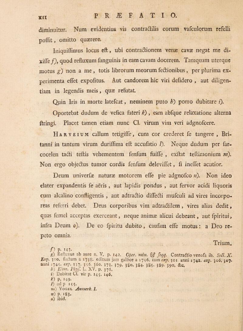 xit diminuitur. Num evidentius vis contradilis eorum vafculorum refelli poffit, omitto querere. Iniquiffimus locus eft, ubi contradionem venas cavas negat mc di- xiffe/), quod refluxum fanguinis in eam cavam docerem. Tamquam nterque motus gj non a me , totis librorum meorum fedionibus, per plurima ex¬ perimenta eflTet expofitus. Aut candorem hic viri defidero , aut diiigen- tiam in legendis meis, quas refutat. Quin Iris in morte latefcat, neminem puto h) porro dubitare f). Oportebat dudum de vefica fateri k), eam abfque relaxatione alterna ftringi. Placet tamen etiam nunc Cl. virum vim veri adgnofcere. Harveium callum tetigiffe, cum cor crederet fe tangere , Bri¬ tanni in tantum virum duriffima eft accufatio 1). Neque dudum per far- cocelen tadi teftis vehementem fenfum fuifle , exftat teftimonium m). Non ergo objedus tumor cordis fenfum deleviffet, fi ineflet acutior. Deum univerfas naturas motorem efie pie adgnofco n). Non ideo elater expandentis fe aeris, aut lapidis pondus , aut fervor acidi liquoris cum alcalino confligentis , aut adtradio difledi mufculi ad vires incorpo¬ reas referri debet. Deus corporibus vim adtradilem, vires alias dedit, quas femei acceptas exerceant, neque anim^ alicui debeant, aut fpiritui, infra Deum o). De eo fpiiitu dubito, caufam effe motus: a Deo re¬ peto omnia. Trium. p, I4^ g) Refluxus nh aure n. V. p. U2. Oper, mm. & feqq. Contradio venofa ib. Secl. X. ^co* fadum a 1738* ccbtuni jaiu gallice a i7s6. tum e.rp. ^01 anui 1742. eccp, 306. ^07» anni 174^. exp. r,7; 560. 579, 384- JSS- 3S9' b) E'em. Vhyj. L. XV. p. 376. i) Dubitat Ci. vir p, 145, 14^, k) p. 149- l) ad p i<;^. m) VoGEL Anmerk.L p. 183« 0) ibid.