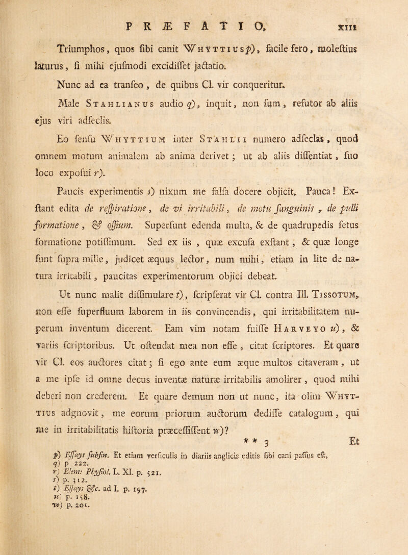 Triumphos, quos fibi canit Whyttius^), facile fero, moleftius laturus, fi mihi ejufmodi excidiffet jadatiOo Nunc ad ea tranfeo , de quibus Cl. vir conqueritur* Male Stahlianus audio , inquit, non fuai, refutor ab aliis \ - ejus viri adfeclis. k Eo fenfu W H Y T TI u M inter S t a h l x i numero adfeclas , quod omnem motum animalem ab anima derivet; ut ab aliis dilTentiat, fuo loco expofui r). Paucis experimentis .0 nixum me falfa docere objicit. Pauca! Ex- ftant edita de rcJpiratio?ie , de vi irritabili, de motu fanguinis r de pulli formatione , & ojjium, Superfunt edenda multa, & de quadrupedis fetus formatione potiffimum. Sed ex iis , quse excufa exflant, & quae longe funt fupra mille, judicet ^quus ledtor, num mihi, etiam in lite de na- tura irritabili, paucitas experimentorum objici debeat Ut nunc malit diffimulare t), fcripferat vir Cl. contra 111. Tissotxjm» iion effe fuperfiuum laborem in iis convincendis, qui irritabilitatem nu¬ perum inventum dicerent Eam vim notam fuifie Harveyo ti) , 8c variis feriptoribus. Ut oftendat mea non effe , citat feriptores. Et quare A vir Cl. cos auftores citat; fi ego ante eum aeque multos citaveram, ut a me ipfe id omne decus inventae naturae irritabilis amolirer, quod mihi deberi non crederem. Et quare demum non ut nunc, ita olim Whyt- Tius adgnovit, me eorum priorum audtoruni dediffe catalogum, qui me iii irritabilitatis hiiloria praeceffiffent n)? * ^ 3 p) FJfays fuhfm. Et etiam verficulis in diariis anglicis editis ftbi cani paiTus eil, q) p 222. r) Efem: Ph^ol. L. XI. p. $21. s) p. 512. FJJays ^c. ad I, p. 197. p. I s8. Tt>) p. 201. Et