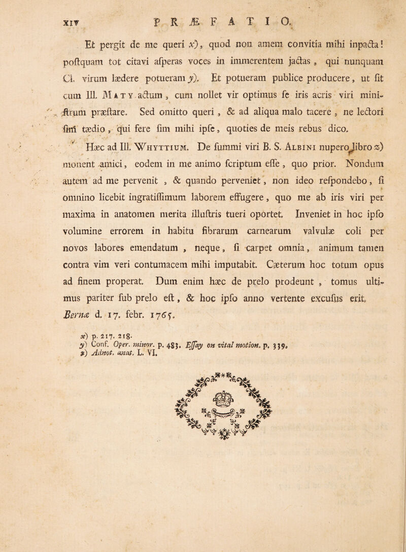 Efc pergit de me queri x), quod non amem convida mihi inpafta! poftquam tot citavi afperas voces in immerentem jacias ^ qui nunquam CL virum laedere potueram y). Et potueram publice producere, ut fit cum lil MATY.adum, cum nollet vir optimus fe iris acris viri mini^ ilrum praeftare. Sed omitto queri , & ad aliqua malo tacere , ne ledori fini taedio ^ qui fere fim mihi ipfc, quoties de meis rebus dico. Haec ad III Whyttium. De fummi viri B. S. Albini nupero^ibro monent amici, eodem in me animo fcriptum elTe , quo prior. Nondum autem ad me pervenit ^ & quando perveniet, non ideo refpondebo, fi omnino licebit ingratiflimum laborem effugere, quo me ab iris viri per / maxima in anatomen merita illuftris tueri oportet Inveniet in hoc ipfo volumine errorem in habitu fibrarum carnearum valvulae coli per novos labores emendatum , neque, fi ‘Carpet omnia, animum tamen contra vim veri contumacem mihi imputabit. Caeterum hoc totum opus ad finem properat Dum enim haec de prelo prodeunt , tomus ulti¬ mus pariter fub prelo eft, & hoc ipfo anno vertente excufus erit Berm d. 17, febr. 176'^, si) p. 217. 2I8* 3?) Conf. Oper. minor, p. 483» EjTay on vital motion. p» 219« 3) Adnot, ornat. L. VL