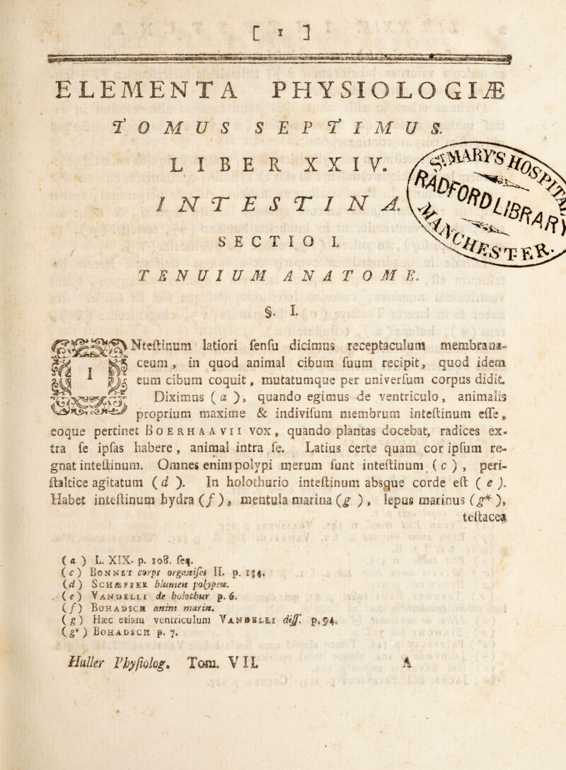 ELEMENTA PHYSIOLOGIA t O M U S S E P t I M U S. \ ’ LIBER X X I 7. I N T E S T 1 N S E c T I O I. ^ TENUIUM A N A T 0 M E, §• I. ^Nteftinum latiori fenfu dicimus receptacukm membrana-^ ceoni, in quod animal cibum fuum recipit, quod idera euQi cibum coquit, motatumque per oniverfum corpus didit. Diximus (a ), quando egimus de ventriculo, animalis proprium maxime & indivifura membrum intcftinum cffe» eoque pertinet B o e r h a a v 11 vox, quando plantas docebat, radices ex¬ tra fe ipfas habere, animal intra fe. Latius certe quam cor ipfum re¬ gnat inteliinum. Omnes enim polypi merum lunt inteftinum ( c ) , peri- ilaltice agitatum ( d ). In holothurio inteftinum absque corde eft ( ^ jc Habet inteftinum hydra (/ ), mentub marina (g ) , lepus marinus (g^ ), teftace^ ia) l. XIX. p. loH. fe^. (c) UonNiT CQrpi otgamfet IL p. id) ScHiEJEES. blumen polyfem, i e) Van5>ill£ de buhtbur p, (/) Bohadscm anim marin, (g) Hasc edam ventnculuiii ( ) BoHADSCrS p. 7, Hulkr Thyfiolog, Tom. VIL A