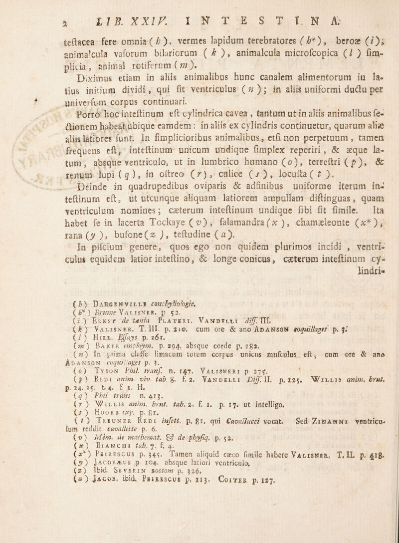 tedacea fere omnia (/;)» vermes lapidum terebratores (/;*), beroae (/); anima'Cula vaforum bilarioruoi ( /^ ), animalciiia microfcopica (/ ) fim- plicia , animal rotifernm ( m )• Diximus etiam in aliis animalibus hunc canalem alimentorum in la^* tius initium dividi, qui fit ventriculus {n)i in aliis uniformi dudu per univeifum corpus continuari. Porro hoc inteftinum eit cylindrica cavea , tantum ut in aliis animalibus fe- ftionem habeat ubiquc camdem: in aliis ex cylindris continuetur, quarum alte aliis latiores funt. in fimplicioribus animalibus, etfi non perpetuum, tamen frequens eft, inttftiniim unicum undique fimplex reperiri, & aeque la¬ tum, absque ventriculo, ut in lumbrico humano (o), terreftri(^), & renum lupi ( g ), in oftrco (r), culice (/), locu[ta(^ ). Deinde in quadrupedibus oviparis & adfinibus uniforme iterum in-«’ teftinurn eft, ut utcunque aliquam latiorem ampullam diftinguas, quam ventriculum nomines; caeterum inteftinum undique fibi fit fimilc» Ita habet fe in lacerta Tockaye ( ■i?) , falamandra f x: ), chamaeleonte rana {y ), bufone (a j, tcftudine (a). In pifeium genere, quos ego non quidem plurimos incidi , ventri- culai equidem latior iateftino ^ & longe conicus, caeterum inteftinum ,cy=- lindri=^ (^) Darcimvilli comhyHohgte, ( Valisnex. p ^2. (i.) Eenst de tdnia Plateri. Vandflli dijf.Wl, ) Valisnfr. T. III p. 31©, cum ore & ano AdansoM ioquillagif (/) HitE, Ejfays p. 26r. (m) Rakfr. emrhym. p. 294. absque corde p. 2S1. (?2) fn prima cluffe limacum totum corpus unkus miifculus cft, cum ore & Adanson coquit'ages p. %. (0) Tyson Vhil tranf. n. J4j. Valis^’eri p 27«^. (p>) Redi anim viv. tah.%. £3. Vandslli DiJfAl, p. 12$» Willjs anim, bruL p. 24. 14. £ 5. H, iq) Phtl trans n. 4i|. (r ) WILLIS anhn. hnit. tah.2. £ i. p, 17. ut intelligo. {s ) Hooks exp, p, gi, (O Treuner Redi mfeU. p. S^. q«i Cavallucci voc^t Sed ZiNAMMi ventricu¬ lum reddit cavallette p. 6. (©) Mim. de mathemat. ^ de phyfiq, p, ^3. (^(f) Bianchi tab.j. £4. (x*) Peirescus p. Tamen aliquid caeco fimile habere Valismer, T, 1L p. iy) Jacob^us p 104. absque latiori ventriculo. {z) tbid. Se VER IN sootom p. 126» {a) Jacob. ibid, Pursscus p, J13, Coitee p. 137,