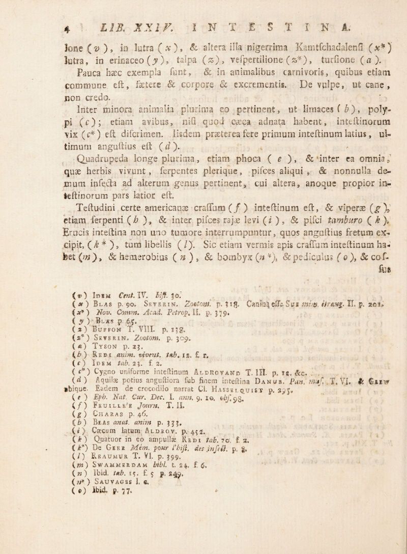 Ione {'V ), iii latra (x), & akera ilk nigerrima Kaoitfchadalenfi (^^)' lotra, in erirjaceo (j)? >5 talpa (z), Yefperdiione , turfione (a). Paaca hxc exempla foci, & in animalibus carnivoris, qaibiis etiam comoiDoe eft, fetere & corpore & excrementii. De vulpe * Bt cane, iion ciedo. Inter minora animalia ploritna eo __pertinent, ut limaces (^), poly¬ pi (c); etiaoi avibus, iirS. qaoJ Cccca adoata habent, inteilinorum vix (c^), eft difcrinien. .iiidsm praterea fere primum inteftinum latius, ul« tlmurn aogoftios eft (). Quadrupeda ionge plurima, etiam phoca (e & nnter ca omnia quae herbis vivunt, ferpentes pierique, pifces aliqui, & nonnulla de- jmuai mfefta ad alterom genus pertinent, cui altera, anoque propior in- leftioofurn pars latior eft. Teftudini certe american^ craffam(/) ioteftioum eft, & viperae (g)^ etiam ferpenti (b & inter pifces raj-ae levi (i ), & pifei tamburo ( k y Erucis inteftina noti uno tumore interrurnpootur, qoos angoftios fretum ex¬ cipit, (i ^ ), tum iibeilis (/). Sic etiam veroiis apis craiTum inteftioum ha- feet (jn}^ & heaierobias (n ) , & bombyx Qt & pediculus { &), & cof- fus (f?) IniM CmiAV. hijf. to', ( 5? ) Blas p. 90. Sryirin^. Zo^toni. p. |ig, CanfoielTij,Sm II. p. Nov, Comm, Ac ad. PelrojyAL p. 179. ( ^ ) Blas p, (;?) Buffom T. VIIL p. i|g. (s^) Seterin. Zooiom. p. {m) Tyson p. 25. C^) EBi- anim. vivent, t^b, ii. £ r, (i:) Idem tah, 2%. £2. ' ^ (c^) Cygno uniforme ioteBimim AldP.oyand T. HI. p. JS. ^c. . . {d) Aquila potius anguiniora fub finem intefiina Danub, Pan, m;i/ T. ?L k fiiw ibique. Eadem de crocodilo narrat Cl. Hassslq^uist p. (f ) Efb. Nat. Cur. Dec. I. ann, 9, i©. (/) Fsuilli'e Journ. T. IL ( f ) Charas p. 46. it) Bias anat. anim p. (s) CtEcym latum Aldeov. p. 452, (k) Qpatuor in eo ampulla IIedi tab. 7o\ £ s, ik*) De Geer Mem. pour rhift. des JnfeH. p. (/) Reaumur t. Vl. p. 199, im) SwAMMSSDAM tibi. t. 24. £ 6. in) Ibid. tab. 15. £ 5 p. 2^9, ) Sauvages 1. ^ ( e) ibii j?, n- ‘