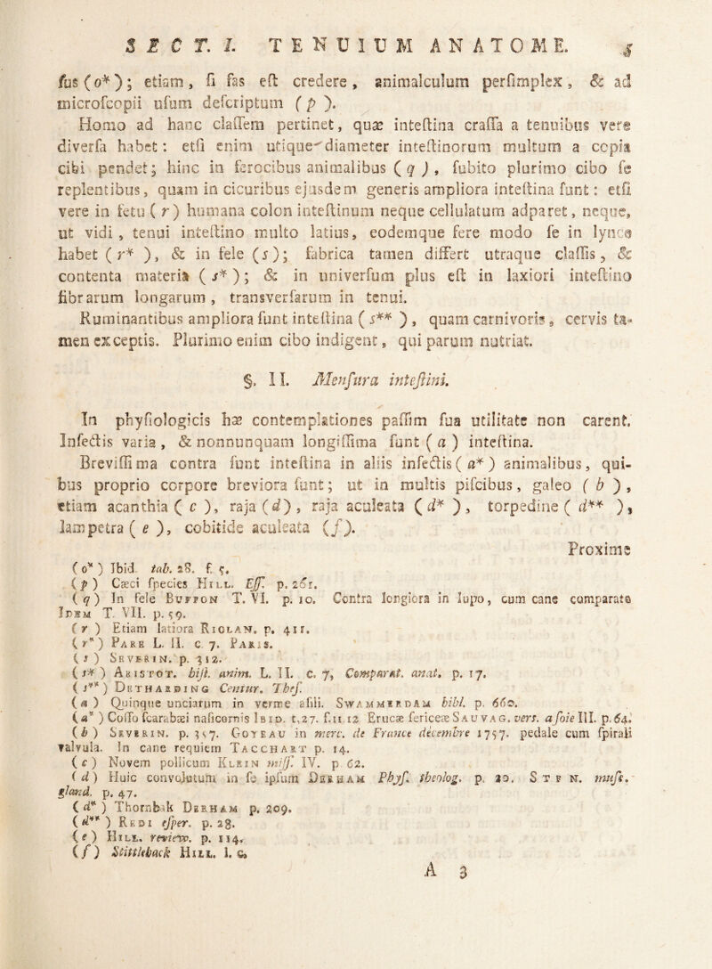 fus (0^) ; etiam , fi fas efl credere , gnimalculura perfimplex , & ad microfcopii ofom defcriptom f p ). ^ Homo ad hanc claiTem pertinet, qu^ inteftiiia craffa a tenoibos ver® diverfa habet: etii enim utique^diameter inteftioorom oioltom a cepia cibi pendet; hinc in ferocibus aniinalibos fubito plurimo cibo fe replentibus, qu^m in cicuribus ejusdem, generis ampliora inteftina funt: etfi vere in fetu ( r ) humana colon intefeinum neque cellulatum adparet, oeqoc, ut vidi, tenui inteftioo multo latius, eodemqoe fere modo fe in lyoca habet (r* ), & in feie (5); fabrica tamen differt utraque daffis, & contenta materia (^*); Sc in univerfum plus efl; in laxiori intefeiiio fibrarum longarum, transverfarom in tenui. Ruminantibus ampliora funt inteflina (i** ), quam carnivoriscervis ta¬ men exceptis. Plurimo enim cibo indigent, qui paroni nutriat. §. IL Menfitra inteJlinL In pbyfiologicis h^ contempktiones paffim fua utilitate non carent’ Infedis varia , & noononquam longiffima funt ( a ) inteflina. Breviffiiua contra funt inteflina in aliis inred:is(a^) animalibus, qui¬ bus proprio corpore breviora funt; ut ia rooltis pifeibus, galeo { b ^ ttiam acantilia ( c ), raja(^^), raja aculeata torpedine ( )i lampetra ( ^ ), cobitide aculeata (/). Proxime (o^ ) Ibid. tab. 2f. (f) Caeci fpecies Kill. Ejf. p. 2^e. iq) ]n fele Buf?on T. VI. p. lo. Centra Iciiglera in lupo, cum cane comparata Idhm t. VIl. p. 5 9. (y ) Etiam latiora Riolan, p, 4K. C y') Pare L. 11. c 7. Faris. i J ) S'EV5RIN/p. %\2. ( ) A K1 s T 0 T. bijt anim, L. 11. C. 7, Compar fit. anat, p. 17, i s**) Detharbing Centur, Ihef. (<3) Qiiinque unciarum in verme afili. Swammurdam bibi. p. 660. («’* ) ColTo Cbarabsei naficornis Ibid. t,27. f.u i2 Erucae fericeaeSauvag. afoielW. p.^4.’ (^) Severin. p. ^<,7. Goteau in merv. de Franct decembre 1757. pedale cum fpiraH valvula. !n cane requiern Tacchart p. 14. ic) Novem pollicum Klein mijf. IV. p 62. (d) Huic convojistum in fe ipfiun Deeha^ Fbjf^ tbeolog. p. %o. S t v w. mufe,/ glmd. p. 47. ( fi'') Thornbak Deeham p. 209. Re01 efper. p. 23. ( f ) Hili*. revievp. p. 114^ (/) Ftiukbaek Hiit. 1. s»