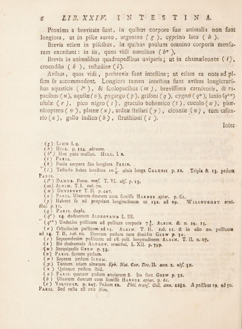Proxima a brevitate foiit, iri qoibos corpore fao animalis non fiiot longiora, ot ia pifce aureo, argenteo f ^ cyprino lato ( h ). Brevia etiam in piicibos, ia quibus paulum omnino corporis menfa» ram excedunt: io iis, quos \ddi omnibus (), Brevia io aoimalibos quadropedibas oviparis; ut in chaoiseleonte ( i), crocodilo (k ), teftodioe (1). Avibus, quas vidi, perbrevia funt inteilina; ut etiam ea nota ad pi» fces fe accommodent Longiora tariien Inteftioa funt avibus longicruri- bus aquaticis (/'^ ), & fcoiopacibiis (m ), breviflima carnivoris, &: ra¬ pacibus ( n ), aquila (o), pygargo ( p ), grifoni ( g ), cygno ( g* ), lanio ululae ( r j, pico nigro ( r), graculo bohemico {t ) , coculo {u ph^- nicoptcro ( ), platea j * ardes; fteilari (,^y ), ciconiae,(^ j * tum cafoa- rio (a ), gallo indico ( ^ ^ ftruthioni ( c ). Inter¬ ci) LiKM l C, C^) Hili., p. 114. ahream, {b*) Huc puto mullus, Hill. l (i) Pams. ik) Paulo corpore fuo longiora Paslis, ' {!) Teftudo habet inteaina loi. ulnis longa Caldiss p. Tripla ^ i|. pedum Paris. Danus» Vann, metf, T. VI. obf, p. i|, (m) Albim. T. I. tab.jo. (w) DuvERNir T. H. p. 447, (@) Paris. Ulnarum duarum cum femifTe Harbhr. apiar, p. 61» (_p) Habent fe ad propriam longitudinem ut i|2. ad 19. m’nu thoL p. ? I. (^) Paris, dupla. Iq*-) 14. dodrantiioi Aldsovam® L. III. () Undeeiai pollicum ad pollices corporis 7I. Albin. ^ n. 14. if. (r) Ododecim pollicum ad 1$. Albust. T. II. tab. ii. & in alio m pollicum td 14, T. II. tab.iQ, Duorum pedum cum dimidio Grew p. (x ) Septemdecim poliicimi ad 18. poli, longitudinem Albim. Tc IL a. S7« (s) Bis dodrantale Aldrot. ornithoL L-Xll. p. 799. C«) Sesquipedis G 1.1 w p. (f?) Faris, feptem pedum. ( ) Septem pedum Iidem. (^) Tantum trium ulnarum Eph, Vat, €m, I}ecAh mtn, %» %hf, |f. ( » ) Quinque pedoni ibid. i. a) Paris, quatoor pedum unciarum 8* Ita fere Griw. p. |2, ib) Ulnarum duarum cum femifife Haslder apian p. 61. (^ ) yAi.isNER. p. 149. Pedum 12. PbiL trmf, GqIL atm» il pedlbai xtrsd Paris. Sed valla sR avis mv, ^ ^ ^ »