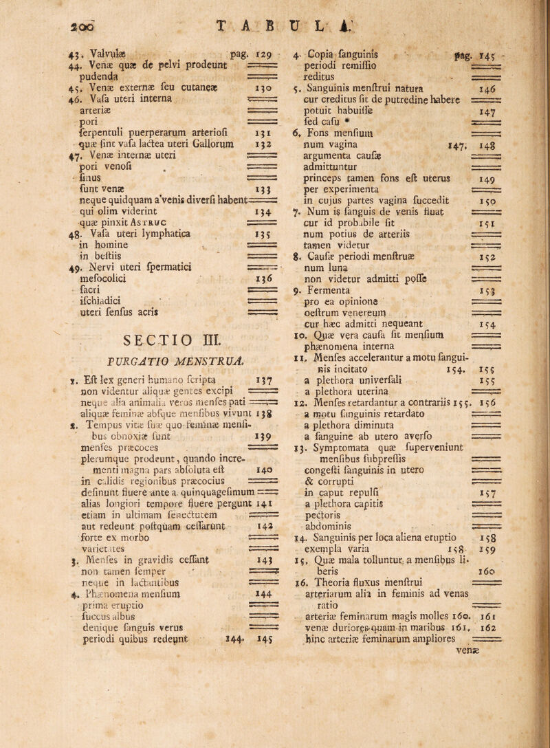 I5I IJ2 45 . Valvylae pag. 129 44. VencE quae dc pelvi pfodeiint pudenda ——^ 4^, Venae externae feu cutaneae i?o 46. Vafa uteri interna arteriae — ^. 'i pori ==: ferpentuli puerperarum arteriofi quae fint vafa lactea uteri Gallorum 47, Venae internas uteri * pori venofi . t • iiiius t funt venae neque quidquam aVenis diverfi habent- qui olim viderint quae pinxit As truc s 4g. Vafa uteri lymphatica in homine s tn beitiis ' : 49. Nervi uteri fpermatici : mefocolici - facri s ifchiadici ‘ : uteri fenfus acris : M5 1^6 157 SECTIO ni. PURGATIO menstrua. j. Eft lex generi humano feripta non videntur aliqua^ gentes excipi neque alia aniinaiia veros menfes pati ^ aliqua feminae abfque menfibus vivunt 1 jg S. Tempus vine fua quo feminae menfi¬ bus obnoxias funt iJ9 menfes priecoces . -- plerumque prodeunt, quando incre¬ menti magna pars abfoluta ell: 140 in calidis regionibus praecocius definuiit fluere ante a. quinquagefinium == alias longiori tempore fluere pergunt 141 etiam in ultimam fenedutem aut redeunt poflquam ceflarunt forte ex morbo varietates Menfes in gravidis ceffant non tamen femper neque in iadantibus 4» Phaenomena inenfium prima eruptio fucciis albus denique fanguis verus periodi quibus redeunt 344» 145 142 145 144 4. Copia fanguinis pag. 145 periodi remiflio reditus . 5* Sanguinis menftrui natura 146 cur creditus fit de putredine habere rr-;..;:” potuit habuilf© 147 fed cafu • ”v 6f Fons menfium num vagina 147, 143 argumenta caufa? z:z:.:z:zz admittuntur le. princeps tamen fons eft uterus 149 per experimenta z=zl.;lz in cujus partes vagina fuccedit 150 Num is fanguis de venis fluat cur id probabile fit 151 num potius de arteriis tamen videtur 8» Caufe periodi menftruae 152 num luna r;; non videtur admitti pplfe 9. Fermenta is| pro ea opinione ' : oeltrum venereum ... - cur h«c admitti nequeant 194 10. Ops vera caufa fit menfium r~— phcenoniena interna t- I Menfes accelerantur a motu fangui- nis incitato 194. 199 a plethora uniyerfali 199 a plethora uterina 12. Menfes retardantur a contrariis 199. 196 - a motu fanguinis retardato zizzr-uzz a plethora diminuta ?== a fangpine ab utero averfo == 13. Symptomata qu^e fuperveniunt menfibus fubpreflis congefti fanguinis in utero & corrupti . in caput repulfi 197 a plethora capitis pedotis =2 abdominis 14. Sanguinis per loca aliena eruptio 198 exempla varia 198 199 19, Qu^ mala tolluntur^ a menfibus li* beris 160 16. Theoria fluxus nienftrui zz-.zzt arteriarum alia in feminis ad venas ratio arteris feminarum magis molles 160. 161 ven^ durioreS'quam ia maribus i:6i. 162 hiac arteriae feminarum ampliores vense
