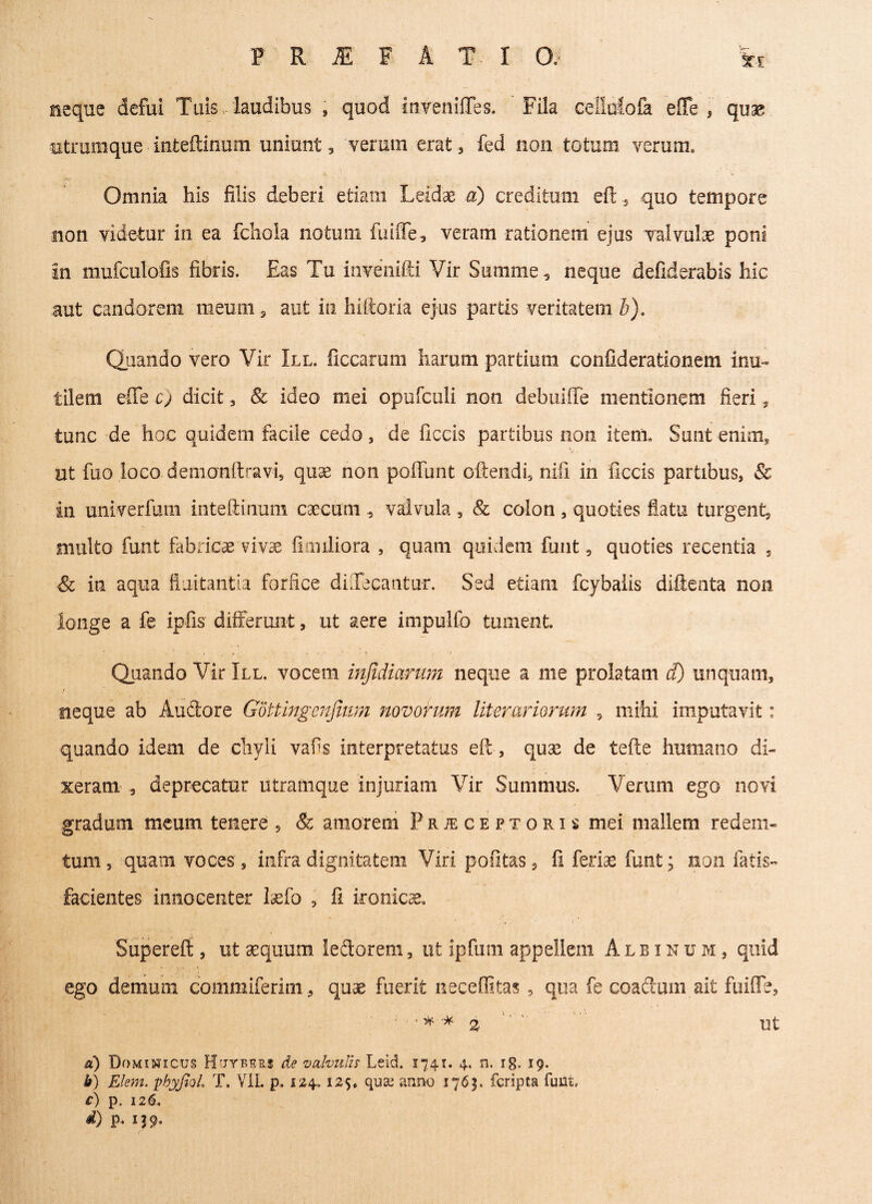 neque defui Tuis - laudibus , quod itivenifles. Fila cellafofa efife , quae txtrumque inteftinum uniunt, veram erat, fed non totum verum. Omnia his filis deberi etiam Leidae a) creditum efl, quo tempore non videtur in ea fchola notum fuiffe, veram rationem ejus valvulae poni in mufculofis fibris. Eas Tu invenifti Vir Summe, neque defiderabis hic aut candorem meum , aut in hiftoria ejus partis veritatem b). Quando vero Vir III. ficcarum harum partium confiderationetn inu~ tilem effe c) dicit , & ideo mei opufculi non debuiffe mentionem fieri, tunc de hoc quidem facile cedo, de ficcis partibus non itent Sunt enim, ut fuo loco deinonftravi, qux non poffunt oftendi, nili in ficcis partibus, & in univerfum inteflinum caecum , valvula , & colon , quoties flatu turgent, multo funt fabricae vivae fimiliora , quam quidem funt, quoties recentia , & in aqua fluitantia forfice diXecantur. Sed etiam. fcybalis diftenta non longe a fe ipfis differunt, ut aere impulfo tument. Quando Vir III. vocem infidiorum neque a me prolatam d) unquam, neque ab Auctore Gdttingenjium novorum litorariorum 5 mihi imputavit: quando idem de chyli vafis interpretatus eft, quse de tefte humano di¬ xeram , deprecatur utramque injuriam Vir Summus. Verum ego novi gradum meum tenere , & amorem Prjeceptoris mei mallem redem¬ tum, quam voces, infra dignitatem Viri pofitas, fi ferra funt; non fatis- facientes innocenter lasfo , fi ironicae, Superefi , ut aequum ledorem, ut ipfum appellem Albinum, quid ego demum commiferim, quae fuerit neceffitas, qua fe coaclum ait fuiffe, b) Elem. pbyJioL T. VIL p. 124,125, qu& anno 1763. fcripta funt» C) p. 126, d) p. ij9. Ut