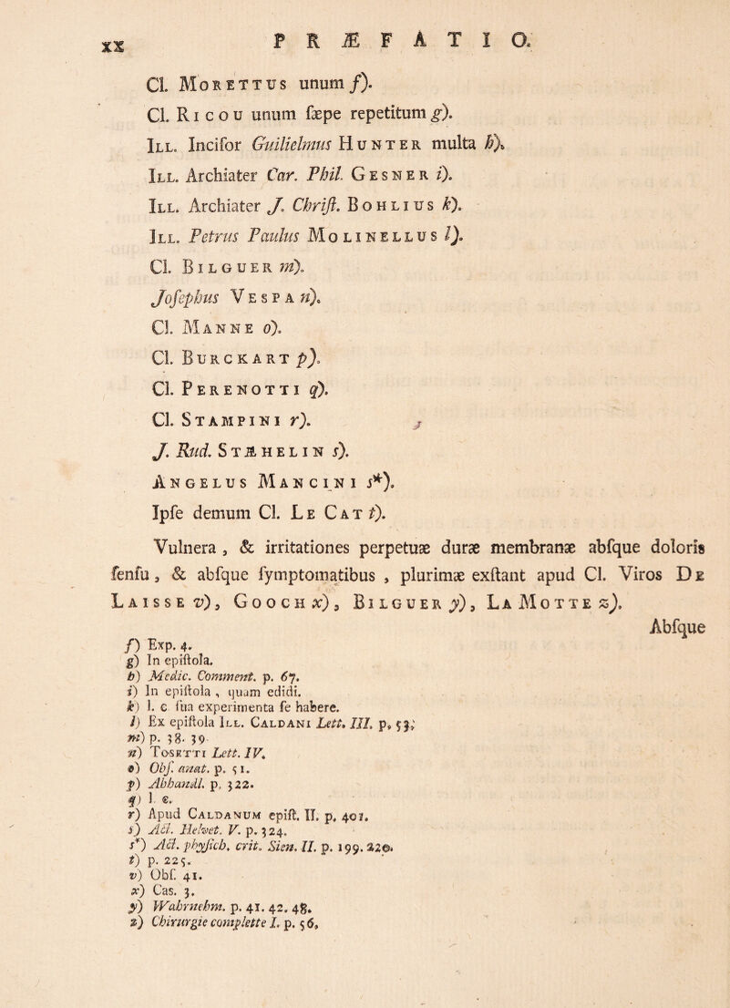 Cl. Morettus unum/). Cl. R i c o u unum faepe repetitum g). Ill, Incifor Guilielmus Hunter multa #X III. Archiater Car. Pbil Gesner z). III. Archiater J» Chrift. Bohlius £). III. Petrus Paulus Mqlinellus /). CL B i l g u e r Jofepbus Vespa »)0 CL Manne o). CL Burckartp/ CL Perenotti q), CL S TAM PINI r). y. Ifotf. S T jE H E L I N S). Angelus Mancini j*), Ipfe demum CL L e C a t £). Vulnera 3 & irritationes perpetuae durae membranae abfque doloris fenfu 3 & abfque fymptomatibus , plurimae exftant apud CL Viros De Laisse ^), Gooch^), Bilguer y) 3 L a M o t t e z), Abfque /) Exp. 4» g) In epiftola. b) Medie. Comment. p. 67. i) In epiftola , quam edidi. k) 1. e fua experimenta fe habere. i) Ex epiftola III. Caldani Leti. /1/, p9 f »0 P- 5 8- 39 Tosr t t i Lett. 1V* Obj. emat. p. $ i. f) Abbanil. p, 322. f) 1 ®. r) Apud Caldamum epifl. II» p, 40?. i) Ad. Ilehet. V. p. 324. A) AA. pbyfcb. erit» Sim. II. p. 199. %2®> t) p. 225. v) Obf. 41. x) Cas. 3. y) Wahrnebm. p. 41. 42. 48. %) Chirurgie comglette L p. 5 6,