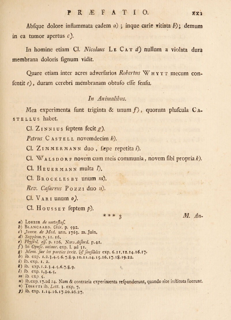 Abfque dolore inflammata eadem «) ; inque carie vitiata b) • demum . in ea tumor apertus c). In homine etiam CI. Nicolaus Le Cat d) nullum a violata dura membrana doloris fignum vidit Quare etiam inter acres adverfarios Robertus Whytt mecum con* fentit e), duram cerebri membranam obtufo effe fenfu. In Animalibus. Mea experimenta funt triginta & unum/), quorum plufcula Ca¬ stellus habet CI. Z i n n i u s feptem fecit g), Petrus C a s t e l l novemdecim h). CI. Z immermann duo , fepe repetita z). CL Walsdore novem cum meis communia, novem fibi propriak). CI. Heuermann multa /)„ CI. Brocklesbv unum m), Rev. Caf arens P o z z i duo ;/). CI. Vari unum o). CI. H o u s s e t feptem p). * * * 3 31, An- d) Lobrse de metaftaf. b) Blancaard. Cbir. p. 592. c) Journ. de Med. ann. 1763. m. Juin» d) Suppkm.p. 11. 16, e) Pbyfiol. ejf. p. 126. Nerv.diford. p.41. f) In Qpifc. minor, exp. I. ad 3 1. g) Mem. fur les parties irrit. Ifj fenjihles exp. 6.11,12.14,16,17' b) ib. exp. 1.2.3.4.5.6.7.8.9.10.11.14.15.i6,i7.i8*i9-22. i) ib. exp. 1. 2. 40 ib. exp.1.2.3.4.5.6.7.8.9. /) ib. exp. 1,3.4.5. m) ib. exp. 5. n) ib.exp. 17.ad 24. Nam & contraria experimenta rcfponderunt, quando rite inftituta fuerunt. 0) Tosetti ib. Lett. 3. exp. 7. f) ib. exp. 1.14,16.17.20.26.27.