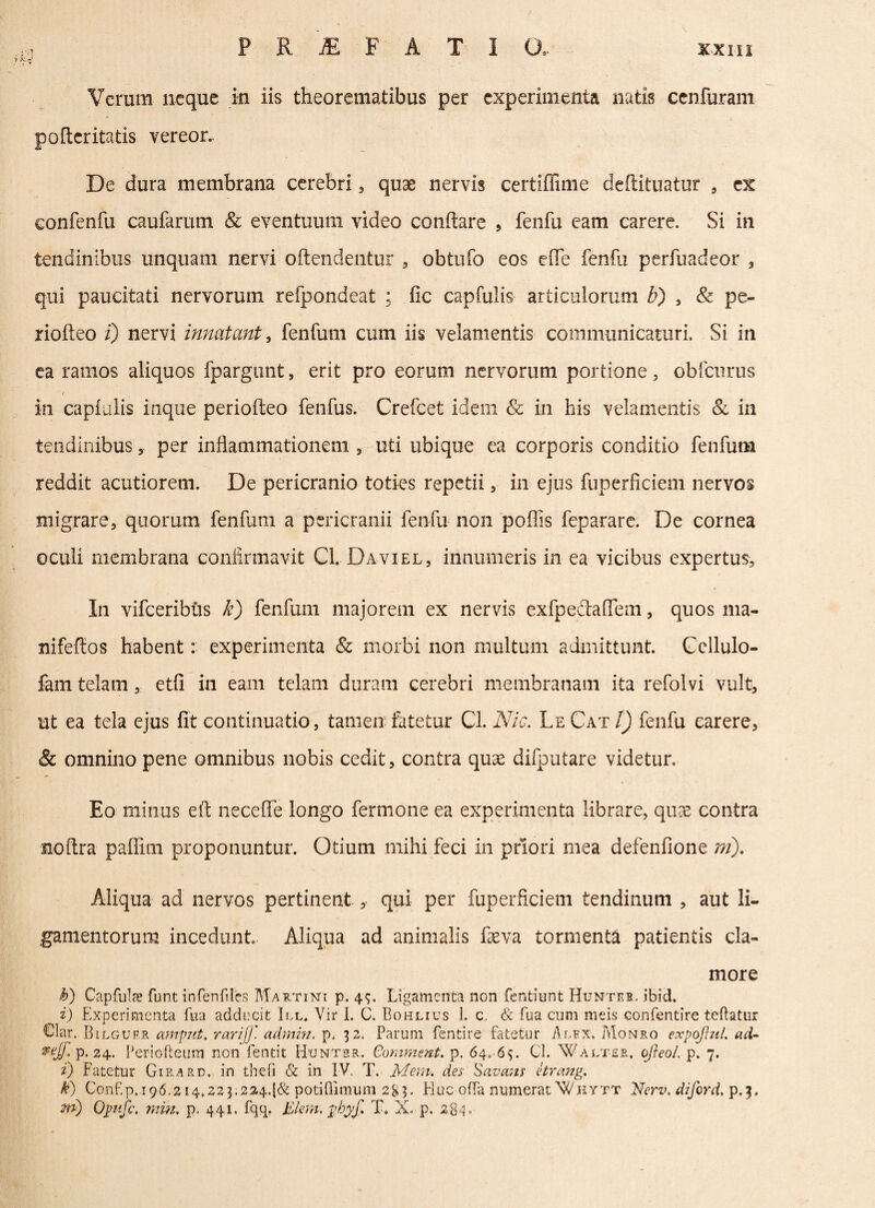 > Verum neque in iis theorematibus per experimenta natis cenfuram pofteritatis vereor.. De dura membrana cerebri, quae nervis certiffime deftituatur , ex confenfu caufarum & eventuum video conflare , fenfu eam carere. Si in tendinibus unquam nervi oftendentur , obtufo eos effe fenfu perfuadeor 3 qui paucitati nervorum refpondeat ; fic capfulis articulorum b) , & pe- riofteo i) nervi innatant, fenfum cum iis velamentis communicaturi. Si in ea ramos aliquos fpargunt, erit pro eorum nervorum portione , obiturus / in capluiis inque periofteo fenfus. Crefcet idem & in his velamentis & in tendinibusper inflammationem , liti ubique ea corporis conditio fenfum reddit acutiorem. De pericranio toties repetii , in ejus fuperficiem nervos migrare, quorum fenfum a pericranii fenfu non poffis feparare. De cornea oculi membrana confirmavit Cl. Daviel, innumeris in ea vicibus expertus. In vifceribus k) fenfum majorem ex nervis exfpedaffem, quos ma- nifeftos habent: experimenta & morbi non multum admittunt. Cellulo- fam telam, etfl in eam telam duram cerebri membranam ita refolvi vult, ut ea tela ejus fit continuatio, tamen fatetur Cl. Nic. Le Cat l) fenfu carere, & omnino pene omnibus nobis cedit, contra quae difputare videtur. Eo minus eft necefle longo fermone ea experimenta librare, quae contra noftra paffim proponuntur. Otium mihi feci in priori mea defenfione ni). Aliqua ad nervos pertinent, qui per fuperficiem tendinum , aut li¬ gamentorum incedunt Aliqua ad animalis feva tormenta patientis cla¬ more $) Capfula? funt infenfiles Martin: p. 44. Ligamenta non fentiunt Hunteb. ibid. i) Experimenta fua adducit III. Vir I. C. Bohlius 1. c, & fua cum meis confentire teftatur €lar. BiLGUF.R ampnt. rarijj' admin. p. 32. Parum fentire fatetur Alex. Monro expojhtl, ad- ®eSJ; P- 24. Periofteum non fentit Huntsr. Comment. p. 64. 6$. CL Walter, ojieol. p. 7. t) Fatetur Girard. in thefi & in IV. T. Meni. des Savans etrang. k) Conf.p.i96,2i4.223;224.{& potiffinuim 28$. Huc offa numerat“Whvtt Verv, diford. p,|. fft) Qjmfc. min, p. 441. fqq. Elem: phyf. T. X. p. 2-84°