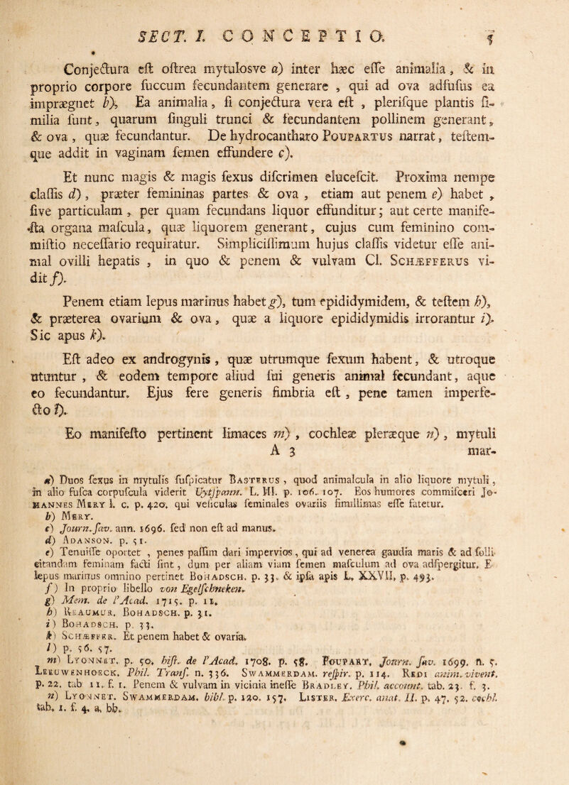 Conjeftura eft oftrea mytulosve a) inter haec effe animalia, & 111 proprio corpore fuccum fecundantem generare , qui ad ova adfufus ea impraegnet b% Ea animalia, fi conjedura vera eft , plerifque plantis G- milia funt, quarum finguli trunci & fecundantem pollinem generant» & ova , qux fecundantur. De hydrocantharo Poupartus narrat, teftem- que addit in vaginam femen effundere c). Et nunc magis & magis fexus difcrimen elucefcit Proxima nempe claffis d), praeter femininas partes & ova , etiam aut penem e) habet » five particulam , per quam fecundans liquor effunditur; aut certe manife- •Ita organa mafcula, quas liquorem generant, cujus cum feminino com- miftio neceffario requiratur. Simpliciffiraum hujus claffis videtur e(fe ani¬ mal ovilli hepatis , in quo & penem & vulvam Cl. Schjefferxjs vi- dit f). Penem etiam lepus marinus habet g\ tum epididymidem, & teftem b\ & praeterea ovarium & ova, quae a liquore epididymidis irrorantur /). Sic apus k). Eft adeo ex androgynis , quae utrumque fexum habent, & utroque utuntur , & eodem tempore aliud fui generis animal fecundant, aque eo fecundantur» Ejus fere generis fimbria eft, pene tamen imperfe- fto f). Eo manifefto pertinent limaces ni) , cochleae plerseque n), mytuli A 3 mar- m) Duos fexus in mytufis fu fp icatur Bas-tsrus , quod ammalcula in alio liquore mytuli, in alio fufea corpufcula viderit Uytfpann. L. 111. p. 106-107. Eos humores commifceri J©~ Hannes Mery 1. c. p. 42©. qui veliculas feminales ovariis fimillimas elfe fatetur. b) Mery. e) Journ.fav, ann. 1696. fed' non eft ad manus. d) A DANSON. p. <; I. e) TenuiiTe oportet , penes paflim dari impervios, qui ad venerea gaudia maris & ad folli citandam feminam facti fint, dum per aliam viam femen mafeulum ad ova adfpergittua E lepus murinus omnino pertinet Boradsch. p. 33, & ipftt apis L» XXVII, p. 493.. /) In proprio libello von Egelfcbneken* g) Mem. de l’ Ac ad. 1715. p. 11«. h) IkAUMua, Bohadsch. p. \i, i ) Boradsch.. p, 3 4. k) ScnffiFFRR. Et penem habet & ovaria» i) P. $6. S7* ?n\ Lyonnuy. p. 40, hi'fi* de PAcad, 1708. p. Pcupakt, Jonrn. f*v. 1699. fl. V* 1eruw£NHOsck. PhiL Tranf. n. 356. Swammerdam. rejfrir. p. 114. Redi anim,vivent, p. 22. tab u. f. 1. Penem & vulvam in vicinia ineffe Bradley, PhiL accoimt. tab. 23. f. 3. n) Lyoojnet. Swammerdam. bibL p. j£o. 157. Lister. Jfacere, anat, II, pa 47, 52. cuhl