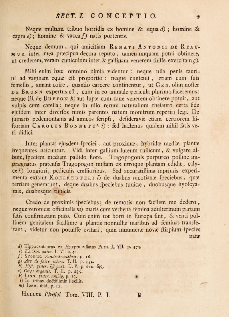 Neque multum tribuo horridis ex homine & equa d) ; homine & caprae); homine & vacca/) natis portentis. Neque demum, qui amicitiam Renati Antonii de Reau- mur inter mea praecipua decora reputo, tamen unquam potui obtinere, ut crederem, veram cuniculum inter & gallinam venerem fuifte exercitam^). Mihi enim haec omnino nimia videntur : neque ulla penis tauri¬ ni ad vaginam equae eft proportio : neque cuniculi , etiam cum fuis femellis , amant coire , quando carcere continentur , ut G e n. olim nofter de Brunn expertus eft , cum in eo animale pericula plurima faceremus: neque I1L de Buffon /a) aut lupae cum cane venerem obtinere potuit, aut vulpis cum catella : neque in ullo rerum naturalium thefauro certa fide cjufdem inter diverfos nimis parentes natum monftrum reperiri legi. De jumaris pedemontanis ad amicos fcripfi, defideravit etiam certiorem hi- ftoriam Carolus Bonnetus/): fed hactenus quidem nihil fatis ve¬ ri didici. Inter plantas ejusdem fpeciei, aut proximae, hybridae mediae plantae frequentes nafcuntur. Vidi inter gallium luteum rufiicum, & vulgare al¬ bum, fpeciem mediam pallido flore. Tragopogonis purpureo polline im¬ praegnatus pratenfis Tragopogon miftam ex utroque plantam edidit, caly¬ ce £) longiori, pediculis craffioribus. Sed accuratiflima inprimis experi¬ menta exftant Koelreuteri /) de duabus nicotianae fpeciebus, quae tertiani generarunt, deque duabus fpeciebus tunicae , duobusque hyofcya- mis, duabusque tunicis. Credo de proximis fpeciebus; de remotis non facilem me dedero, neque veronicae officinalism) maris cum verbena femina adulterinum partum fatis confirmatum puto. Cum enim tot horti in Europa fmt, & venti pol- linem genitalem facillime a plantis nonnullis maribus ad feminas transfe¬ rant , videtur non potuifle evitari, quin innumerae novae ftirpium fpecies nat* d) Hippocentaurus ex JEgypto adlatus Plin. L. VII. p. 37$» <•) JElian. anini. L. VI. c. 41. f) Sros.oh. Kinderkrankheit. p. 16. g) Art de faire edor e» T. II. p. 554. h) Hift. gener, g? part. 1. V. p. 210. fqq. t) Corps organis. T. II. p. 235, k) Lin^j. gener, ambig. p. 13. • l) In tribus do&i{lunis libellis. m) Idem. ibid. p. 12.