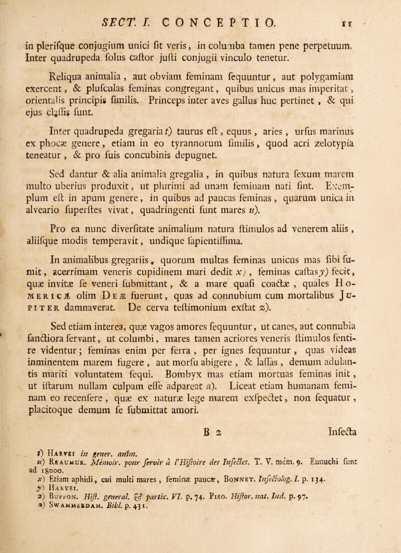 in plerifque conjugium unici fit veris, in columba tamen pene perpetuum. Inter quadrupeda folus caltor julti conjugii vinculo tenetur. Reliqua animalia , aut obviam feminam fequuntur, aut polygamiant exercent, & plufculas feminas congregant, quibus unicus mas imperitat, orientalis principis fimilis. Princeps inter aves gallus huc pertinet , & qui ejus cl^ffis funt. Inter quadrupeda gregaria t) taurus efi:, equus, aries, urfus marinus ex phocae genere, etiam in eo tyrannorum fimiiis, quod acri zelotypia teneatur , & pro fuis concubinis depugnet. Sed dantur & alia animalia gregalia , in quibus natura fexurn marem multo uberius produxit, ut plurimi ad unam feminam nati fint. Exem¬ plum elt in apum genere, in quibus ad paucas feminas, quarum unica in alveario fuperltes vivat, quadringenti funt mares u). Pro ea nunc diverlitate animalium natura ftimulos ad venerem aliis, aliifque modis temperavit, undique fapientiffima. In animalibus gregariis* quorum multas feminas unicus mas fibi fu- mit, acerrimam veneris cupidinem mari dedit x), feminas caftasjy) fecit, quas invitas fe veneri fubmittant, & a mare quafi coadae , quales H o- mericA olim Deje fuerunt, quas ad connubium cum mortalibus Ju- piter damnaverat. De cerva teftimonium exllat z). Sed etiam interea, quse vagos amores fequuntur, ut canes, aut connubia fandiora fervant, ut columbi, mares tamen acriores veneris ltimulos fenti- re videntur; feminas enim per ferra , per ignes fequuntur, quas videas imninentem marem fugere , aut morfii abigere , & lallas, demum adulan¬ tis mariti voluntatem fequi. Bombyx mas etiam mortuas feminas init, ut illarum nullam culpam ede adpareat a). Liceat etiam humanam femi¬ nam eo recenfere , quae ex' naturae lege marem exfpedet, non fequatur , placitoque denmm fe fubmittat amori. B a Infeda t) Haryei in gener, ariim. u) Reaumur. Memoir. pour fervir a Pllijloire des Infeci es. T. V. mem. 9. Eunuchi funt ad 18000. x) Etiam aphidi, cui multi mares , feminae paucae, Bonnet. Infeliolog. I. p. 134. y) Harvei. 2) Buf*on. Hifl. general. partic. VI p. 74. Piso. Hifor.71at.Iud. p. 97. a) SwAMMERDAM. BUl. p. 43 I.