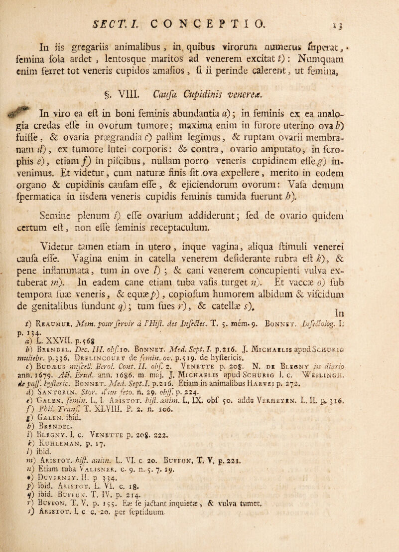 In iis gregariis animalibus, in. quibus virorum numerus fuperat, • femina fola ardet , lentosque maritos ad venerem excitat t): Numquam enim ferret tot veneris cupidos amafios, fi ii perinde calerent , ut femina, §. VIII. Caufa Cupidinis venere*, igr Iu viro ea eft in boni feminis abundantia a); in feminis ex ea analo¬ gia credas effe in ovorum tumore; maxima enim in furore uterino ova b') fuiffe, & ovaria praegrandia r) paflim legimus, & ruptam ovarii membra¬ nam d), ex tumore lutei corporis: & contra, ovario amputato, in fero- phis e)9 etiam/) in pifeibus, nullam porro veneris cupidinem effetg) in¬ venimus, Et videtur , cum naturae finis fit ova expellere, merito tn eodem organo & cupidinis caufam effe, & ejiciendorum ovorum: Vafa demum fpermatica in iisdem veneris cupidis feminis tumida fuerunt h). Semine plenum /) effe ovarium addiderunt; fed de ovario quidem certum eft 3 non eife feminis receptaculum. Videtur tamen etiam in utero, inque vagina, aliqua flimuli venerei caufa effe. Vagina enim in catella venerem defiderante rubra eft & pene inflammata, tum in ove /) ; & cani venerem concupienti vulva ex¬ tuberat w). In eadem cane etiam tuba vafis turget n). Et vaccae o) fub tempora fu a: veneris, & equae p) , copiofum humorem albidum & vifeidum de genitalibus fundunt q); tum fues r), & catellae s\ T In t) Reaumur, Mem. pourfervir d des Infectes. T, 5. mem. 9. Bonnet, InfeAoiog. I; P- M4- a) L. XXVII, p.^68 b) Brendel. Dec. III. obf. 10. Bonnet. Med.Sept.I. p.216. J. Michailis apudScauRiG muliebr. Brelincourt de femin. ov. p.19. de hyftericis, t) Buda,us mifcell. Beroi. Cont. II. obf. 2. Venette p. 20$. N. de Blecnt in diario ann. 1679. Aci. Em d. ann. 1686. m maj. J, Michaelis apud Schurig 1, c. Wislingh. depaj]'.. byfieric. Bonnet, Med. Sept.L p.216. Etiam in animalibus Harvei p. 272, d) Santorin. SUrr. dhtn feto. n. 29. ob f. p. 224. e) Galen. femin. L. L Aristot. bijt. anim. L, IX. obf 50. adds Vemeyin. L, II. p» f) Pbi/. Tranf. T. XLVI1L P. 2. n. 106. l) Galen. ibid. b) Brendel. i) Blf.gny. 1. c. Venette p, 208. 222, k) Kuhleman, p, 17, /) ibid. tn) Aristot. hifi. anim. L. VI. c 20. Buffon, T. V, p. 321. n) Etiam tuba Valisner, c. 9, n. 5. 7. 19. #) Duverney. II. p 5.54, p) ibid. Aristot. L. VI, c. 18« q) ibid. Bufion. T. IV, p. 214. r) Buffon, T. V, p. 155. Ea? fe ja<ftanfc inquietus, & vulva tumet, 0 Aristot. I, c c, 20. per feptiduum.