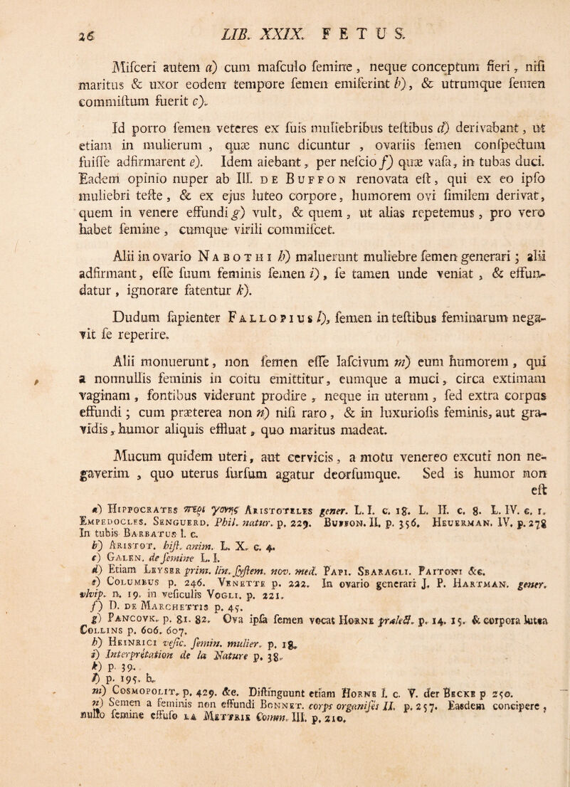 Mifceri autem a) cum mafculo femine, neque conceptum fieri, nifi maritus & uxor eodem tempore femen emiferint b), & utrumque femen eommiltum fuerit e}. Id porro femen veteres ex fuis muliebribus teftibus d) derivabant, ut etiam in mulierum , quae nunc dicuntur , ovariis femen confpe&um fuifle adfirmarent e). Idem aiebant, per nefcio f) quae vafa, in tubas duci. Eadem opinio nuper ab III. de Buffon renovata eft, qui ex eo ipfo muliebri tefte, & ex ejus luteo corpore, humorem ovi fimilem derivat, quem in venere effundi^) vult, & quem, ut alias repetemus, pro vero habet femine , cumque virili commifcet. Alii in ovario Nabothi /?) maluerunt muliebre femen generari; alii adfirmant, efle fuum feminis femen i), fe tamen unde veniat , & effun¬ datur , ignorare fatentur k). Dudum fapienter Fallopius i), femen in teftibus feminarum nega¬ vit fe reperire. Alii monuerunt, non femen efle Iafcivum ni) eum humorem , qui a nonnullis feminis in coitu emittitur, eu-mque a muci, circa extimam vaginam, fontibus viderunt prodire , neque in uterum, fed extra corpus effundi; cum praeterea non n) nifi raro, & in luxuriofis feminis, aut gra¬ vidis humor aliquis effluat* quo maritus madeat. Mucum quidem uteri, aut cervicis, a motu venereo excutr non ne¬ gaverim , quo uterus iurfum agatur deorfumque. Sed is humor non eft Hippocrates ym\$ Aristotelis gener. L. I. c, ig, L. II. c. g. L. IV. e, r0 Empedoclis. Senguerd, PhiL natur, p. 229. Bufioisj.II, p, 3,56. Heuerman, IV, p. 27g In tubis Barbatus 1. c. b') Aristqt. bifi, anim. L. X. c. 4. t) Galen. de femine L. I. d) Etiam Leyser prim. lin. Jyflem. nov. meet Papi. Sbaragli. Pxrrowi &e, §) Columbus p. 246. Venette p. 222. In ovario generari J, P. Hartman, gener, vlvip. n, 19, in veficulis Vogli. p. 221. /) D. de Marchettis p. 4^. g) Pancovk». p. gi. g2. Ova ipla femen vocat Horne prakff. p, 14. 15. & corpora kitta COLLINS p, 606. 607. b) Heinrici vejlc. femin. mulier, p, ig», i) Interprhaiion de la Flature p, 2g, *) P 39« T) p. 195, h, ni) Cosmopolit* p. 429. &e. Diftingmmt etiam Horne 1. c. V. der B ECKE p 2‘t©. m) Semen a feminis non effundi Bonnet. corvs organifts II, p, 2 $7. Easdem concipere, milio femine effufo la Mettius fomm, III. p, 310,