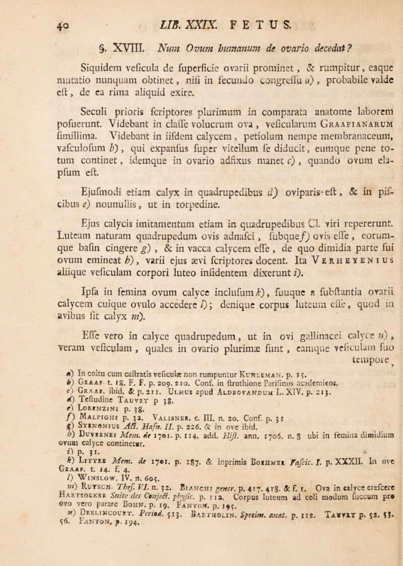 §. XVIII. Num Ovum humanum de ovario decedat? Siquidem velicula de fuperficie ovarii prominet, Sc rumpitur, eaque mutatio nunquam obtinet, nifi in fecundo congreffu u) , probabile valde eft, de ea rima aliquid exire. Seculi prioris fcriptores plurimum in comparata anatome laborem pofuerunt. Videbant in claflfe volucram ova, veficularum Graafianarum fimillima. Videbant in iifdem calycem 3 petiolum nempe membranaceum, vafculofum V) , qui expanfus fuper vitellum fe diducit, eumque pene to¬ tum continet, idemque in ovario adfixus manet c) , quando ovum eia- pfum eft. Ejufniodi etiam calyx in quadrupedibus d) oviparis*eft, & in pli¬ cibus e) nonnullis, ut in torpedine. Ejus calycis imitamentum etiam in quadrupedibus Cl. viri repererunt. Luteam naturam quadrupedum ovis adnafci, fubque/j ovis efte , eorum- que bafin cingere g) , & in vacca calycem efte , de quo dimidia parte fui ovum emineat h), varii ejus aevi fcriptores docent. Ita Verheyenius aliique veficulam corpori luteo infidentem dixerunt i), Ipfa in femina ovum calyce inclufum k), fuuquc a fubftantia ovarii calycem cuique ovulo accedere l); denique corpus luteum efte, quod in avibus Iit calyx ni), Efte vero in calyce quadrupedum, ut in ovi gallinacei calyce n) ? veram veficulam , quales in ovario plurimas funt, camque veficulam fuo tempore <0 bi coitu cum caftratis veficube non rumpuntur Kuhleman. p. 15. h) Graaf. t. ig. F„ F. p. 209. 2io. Conf. in ftruthionc Parifinos academieos. e) Graaf. ibid. & p. 211. Ulmus apud Aldrovandum L. XIV. p. 213. d) Teftudine Tauvry p jg. e) Lorenzimi p. 3g. /) Malpigiii p. 32. Valisner. e. III. n. 20. Conf. p. 31 f) Stinonius Aii. Ha fit. II. p. 226. & in ove ibid. /j) Duvernei Mem. de 1701. p. 124. add. llifl. arui. 1706t n. % ubi in femina dimidium ovum calyce continetur. t) p. 31. ^ k) Littre Mem. de 17©!. p, 187. Sc inprimis Bqiiime* F&fcic. I. p. XXXII. In ove Graaf. t. 14. f. 4. /) Winslow. IV. n. 609. ni) Rutscm.^ Thef, VI. n. 32. Bianchi gener, p. 417. 41S. & f i. Ova in calyce crefcere Har rsoEKER Suite des CenjeB. pb$/tc. p. 112. Corpus luteum ad coii modum fuccum pr@ ovo vero parare Bohn. p. 19. Fantow. p. 193. n) Dreli&jcourt. Feriod, 513. Bartholin. Sfetim, axeit. p. ns. Ta¥TRY p. %%, f $. 0. IANTON, f. 194.