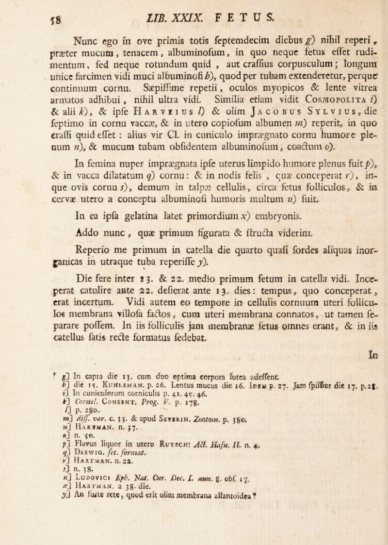 ss Nunc ego in ove primis totis feptemdecim diebus g) nihil reperi 9 praeter mucum, tenacem , albuminofum, in quo neque fetus effet rudi¬ mentum, fed neque rotundum quid , aut craffius corpusculum; longum unice farcimen vidi muci albuminofi/O* quod per tubam extenderetur, perquef continuum cornu, Saepiffime repetii, oculos myopicos & lente vitrea armatos adhibui a nihil ultra vidi. Similia etiam vidit Cosmopolita i) & alii k), & ipfe Harveius /) & olim Jacobus S y l v i u s * die feptimo in cornu vaccae, & in utero copiofum albumen m) reperit, in quo craffi quid effet : alius vir Cl. in cuniculo impraegnato cornu 'humore ple¬ num n\ & mucum tubam obfidentem albuminofum* coactum 6), In femina nuper impraegnata ipfe uterus limpido humore plenus fuit p\ <& in vacca dilatatum q) cornu: & in nodis felis , cuse conceperat r), in- que ovis cornua), demum in talpae cellulis, circa fetus folliculos* & in cervae utero a conceptu albuminofi humoris multum u) fuit In ea ipfa gelatrna latet primordium x) embryonis. Addo nunc, quae primum figurata & itructa viderim, Reperio me primum in catella die quarto quali fordes aliquas inor¬ ganicas in utraque tuba reperiffe y), V • Die fere inter 13. & 22. medio primum fetum in catella vidi. Ince¬ perat catulire ante 22, defierat ante 13. dies: tempus* quo conceperat3 erat incertum. Vidi autem eo tempore in cellulis cornuum uteri follicu¬ los membrana villofa fados* cum uteri membrana connatos, ut tamen fe- parare poflem. In iis folliculis jam membranae fetus omnes erant* & in iis catellus fatis recte formatus fedebat ,, In r gl In capra dic 13. cum duo ©ptima corpora lutea adeffent *>] dic 15. Kuhleman. p. 26. Lentus mucus die 16, Idem p, 27. Jam fpifllor die 17. p.af* ij In cuniculorum corniculis p. 41. 4^,46-. CorneL Co insint. Prog. V* p„ 173, f\ p. 2gO„ m] diff. var. c. 54. & apud Ssvirin. Zootom. p. 38©. n] Hariman. n, 57. ©J n. $0. f\ Flavus liquor in utero RutscW Ati. Jfyfn. J'L n, & q] Deswig. fet, format, >'] Hariman. n, 22. n* ?8. u] Ludo vici Epb, Nat. Cur. Dee, L mm g. obf. 1% x} Hariman. a 38* die.