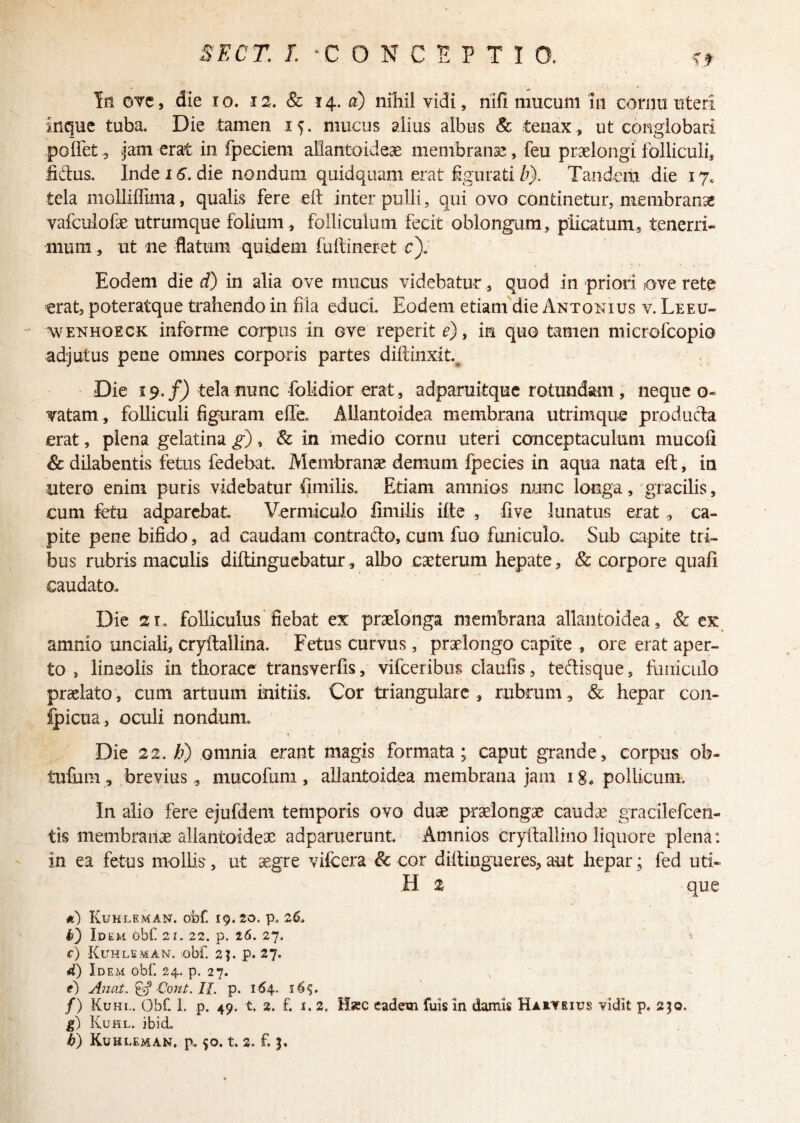 In ove, die io. iz. & 14. a) nihil vidi, nifi mucum 111 cornu uteri inque tuba. Die tamen if. mucus alius albus & tenax, ut conglobari pollet, jam erat in fpeciem allantoideae membranae, feu praelongi folliculi, lictus. Inde 16. die nondum quidquam erat figurati b). Tandem die 17. tela moUiffima, qualis fere elt inter pulli, qui ovo continetur, membranae vafculofae utrumque folium , folliculum fecit oblongum, plicatum, tenerri¬ mum , ut ne flatum quidem fultineret c). Eodem die d) in alia ove mucus videbatur, quod in priori ove rete erat, poteratque trahendo in fila educi. Eodem etiam die Antonius v. Leeu- wenhoeck informe corpus in ove reperit e), in quo tamen microfcopio adjutus pene omnes corporis partes diftinxit.. Die 19 ./) tela nunc folidior erat, adparuitque rotundam, nequeo- vatam, folliculi figuram effe. Allantoidea membrana utrimque produda erat, plena gelatina g), & in medio cornu uteri conceptaculum mucofi & dilabentis fetus fedebat. Membranae demum fpecies in aqua nata eft, in utero enim puris videbatur fimilis. Etiam arnnios nunc longa, gracilis, cum fetu adparcbat Vermiculo fimilis ifte , five lunatus erat , ca¬ pite pene bifido, ad caudam contrado, cum fuo funiculo. Sub capite tri¬ bus rubris maculis diftinguebatur, albo caeterum hepate, & corpore quafi caudato. Die 21. folliculus fiebat ex praelonga membrana allantoidea, & ex amnio unciali, cryftallina. Fetus curvus, praelongo capite , ore erat aper¬ to , lineolis in thorace transverfis, vifceribus claufis, tedisque, funiculo praelato, cum artuum initiis. Cor triangulare , rubrum, & hepar con¬ ticua, oculi nondum. i Die 22, ti) omnia erant magis formata; caput grande, corpus ob- tufum, brevius , mucofum, allantoidea membrana jam 18* pollicum. In alio fere ejufdem temporis ovo duae praelongae cauda? gracilefcen- tis membranae allantoideae aaparuerunt. Arnnios cryftallino liquore plena : in ea fetus mollis, ut aegre vifcera & cor diitiugueres, aut hepar; fed uti¬ li 2 que *) Kuhleman. obf 19.20. p. 26. D Id EM Obf 21. 22. p. 26. 27. ■' c) Kuhleman. obf. 2j. p. 27. d) Idem obf 24. p. 27. e) Anat. & Cont. II. p. 164. 16$. /) Kuhl. Obf I. p. 49. t 2. f. 1. 2. Hrc eadem fuis in damis Haaveius vidit p. 250, g) Kuhl. ibid.