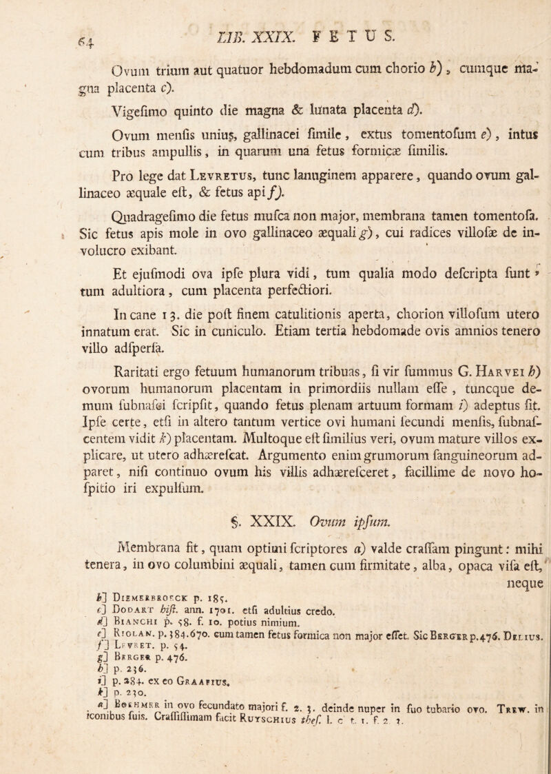 £4 Ovum trium aut quatuor hebdomadum cum chorio b) 5 cumque ma¬ gna placenta c). Vigefimo quinto die magna & lunata placenta d). Ovum menfis unius, gallinacei fimile , extus tomento funi e) , intus cum tribus ampullis, in quarum una fetus formicae fimilis. Pro lege dat Levretus, tunc lanuginem apparere, quando orum gal¬ linaceo aequale eft, & fetus api f). Quadragefimo die fetus mufca non major, membrana tamen tomentofa. Sic fetus apis mole in ovo gallinaceo aequali^), cui radices villofae de in¬ volucro exibant Et ejufmodi ova ipfe plura vidi, tum qualia modo defcripta funt * - tum adultiora, cum placenta perfediori. Incane 13. die poft finem catulitionis aperta, chorion villofum utero innatum erat Sic in cuniculo. Etiam tertia hebdomade ovis amnios tenero villo adfperfa. Raritati ergo fetuum humanorum tribuas, fi vir fummus G. Harvei h) ovorum humanorum placentam in primordiis nullam efle , tuncque de¬ mum fubnafei fcripfit, quando fetus plenam artuum formam i) adeptus fit. Ipfe certe, etfi in altero tantum vertice ovi humani fecundi menfis, fubnaf- centem vidit k) placentam. Multoque eftfimilius veri, ovum mature villos ex¬ plicare, ut utero adhserefcat. Argumento enim grumorum fanguineorum ad- paret, nifi continuo ovum his villis adhaerefceret, facillime de novo ho- fpitio iri expulfum. §. XXIX. Ovum ipfum. Membrana fit, quam optimi fcriptores a) valde craffam pingunt: mihi tenera, in ovo columbini aequali, tamen cum firmitate, alba, opaca vifa eft, neque M Diemerbrof.ck p. lg$. t] Dodart bifi. ann. 1701. etfi adultius credo. Bianchi p. ^8* f. 10. potius nimium. 0 Rjolan. p. 584.670. cum tamen fetus formica non major effct SicBERG'ERp.4'76. Delius. /3 Lfvret. p. 54. gl Beroe*. p. 476. b'} p. 256. *3 p. S84. exeo Graafius* k] p. 250. . rt3 JB©£HMER in ovo fecundato majori f. 2. deinde nuper in fuo tubario ovo. Trew. in