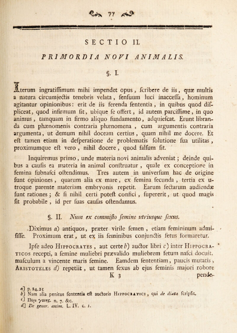 SECTIO II, PRIMORDIA NOVI ANIMALIS. §. I. jfderum ingratiffimum mihi impendet opus , fcribere de iis, quae multis a natura circumjedis tenebris velata, fenfuum luci inaccefla , hominum agitantur opinionibus: erit de iis ferenda fententia, in quibus quod dif- pliceat, quod infirmum fit, ubique fe offert, id autem parciflime, in quo animus, tamquam in firmo aliquo fundamento, adquiefcat. Erunt libran¬ da cum phaenomenis contraria phaenomena , cum argumentis contraria argumenta, ut demum nihil doceam certius, quam nihil me docere. Et eft tamen etiam in defperatione de problematis folutione fua utilitas , proximumque eft vero , nihil docere, quod falfum fit. Inquiremus primo, unde materia novi animalis adveniat; deinde qui¬ bus a caufis ea materia in animal conftruatur , quale ex conceptione in femina lubnafci offendimus. Tres autem in univerfum hac de origine funt opiniones, quarum alia ex mare, ex femina fecunda , tertia ex u- troque parente materiam embryonis repetit. Earum fedtarum audiendae funt rationes; & fi nihil certi poteft confici, fupererit, ut quod magis fit probabile , id per fuas caufas oftendamus. §. II. Num ex commijlo femine utriusque fexus. Diximus a) antiquos, praeter virile femen , etiam femininum admi- ' fifle. Proximum erat, ut ex iis feminibus conjundtis fetus formaretur. Ipfe adeo Hippocrates , aut certe#) auftor libri c) inter Hippogra- ticos recepti, a femine muliebri praevalido muliebrem fetum nafci docuit, mafculum a vincente maris femine. Eamdem fententiam, paucis mutatis, Aristoteles d) repetiit, ut tamen fexus ab ejus feminis majori robore K 3 pende- а] p. 24,2$ б] Nam alia penitus fententia eft audoris Hippocratici , qui de diata fcripfit, ^ Ilepi yovrjg. n. 7. &c. De gener, anim, L. IV. C. U