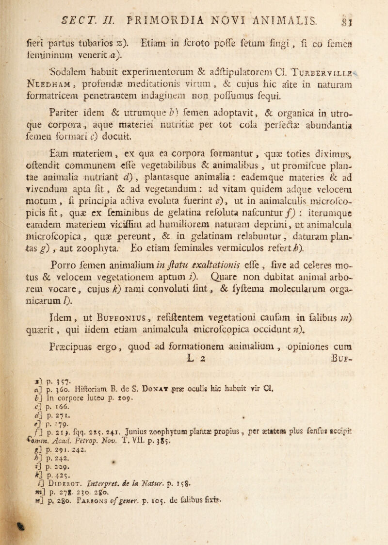 fieri partus tubarios %). Etiam in fcroto poffe fetum fingi, ii eo femen femininum venerit a). 'Sodalem habuit experimentorum & adftipulatoreiii CL Turbervillp, Needham , profundae meditationis virum, & cujus hic alte in naturam formatricem penetrantem indaginem non poffumus fequi. c Pariter idem & utrum que b) femen adoptavit, & organica in utro* que corpora., aque materiei nutritiae per tot cola perfedae abundantia femen formari c) docuit. Eam materiem, ex qua ea corpora formantur, quae toties diximus, ©{tendit communem cffe vegetabilibus & animalibus , ut promifcue plan¬ tae animalia nutriant d), pla ntasque animalia : eadem que materies & ad vivendum apta fit, & ad vegetandum : ad vitam quidem adquc velocem motum, fi principia a diva evoluta fuerint Q, ut in animalculis microfco- picisfit , quae ex feminibus de gelatina refoluta nafcuntur f) : iterumquc eamdem materiem viciiTirn ad humiliorem naturam deprimi, ut animal cula microfcopica, quae pereunt, & in geiatinam relabuntur, daturam plan¬ tas g) , aut zoophyta. Eo etiam feminales vermiculos referti?). Porro femen animalium in flatu exaltationis effe , live ad celeres mo¬ tus & velocem vegetationem aptum i). Quare non dubitat animal arbo¬ rem vocare, cujus k) rami convoluti fint& fyftema molecularum orga¬ nicarum /). Idem, ut Buffonius, relidentem vegetationi caufam in fidibus m) quaerit, qui iidem etiam animalcula microfcopica occidunt n\ Praecipuas ergo , quod ad formationem animalium ., opiniones cum L 2 Buf- r •* / r * 5 > <• a] p. \6o. Hiftoriam B, de S. Donat .prae oculis hic habuit vir €1, hj In corpore luteo p. 209. r] p. 166. d] p. 271, e} p. -79* /] p. fqq. 2x<;. 241. Junius zoophytum plafttae propius, per asUtcm plus fenfus accipit &omm. Acad. Petrop. Novo T. VII. p. 385* gl p. 291. 242. b} p. 242. d p. 209. *] p. 42*)* f] Didf.kgt. Interpret. de Ia Natur, p. 15S* «I P- 278- 2^0. 2gO, n} p. 280. Parsons of'geutr, p. 105. de falibus fixis. t