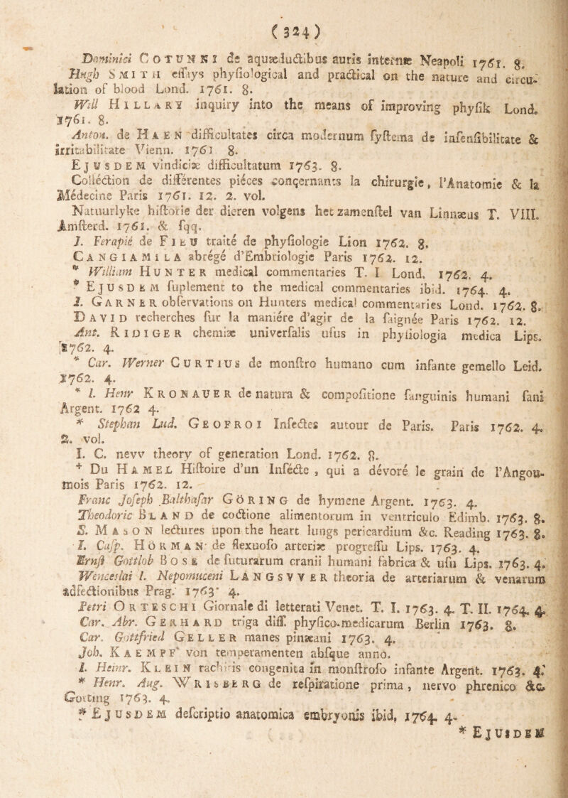 Dominici Cotuhni de aquseJudibus aum inteftMe Neapoli iy6i, g, Engh S mi t ii effiys phyfiolOgical and pra&ical ©n the nature and cucu- latiori of blood Lond. 1761. 8* Wdi Hillari inquiry into the means of improving phyfik Lond. 376s. 8» Anton. de Haen difficultates circa modernum fyftema de iafenfibilitate & irritabilitate Vienn. 1761 8. Ejusdem vindiciae difficultatum 1763. g, Coliedion de differentes pieces conqernants la chirurgie» PAnatomie & Ia Medecme Paris 1761. 12, 2. vol. Natuurlyke hiffbrie der dieren volgens het zamenftel van Linnseus Tc VIIL Amfterd. 1761. & fqq. '• ■ V J. Ferapie de F1tIF traite de phyfiologie Lion 1762. g, Cangiami la abrege d’Embriologie Paris 1762. 12. * William Hunter medica! commentaries T. I Lond, 1762. 4, * Ejusdem fuplenient to the medica! commentaries ibid. 1764, 4, I. G a r N E R obfervations 011 Hunters medica! commentaries Lond. 1763. g, Bavid recherches fur !a maniere d’agir de la faignee Paris 1762, 12. Ant. Ridiger chemiae univerfalis ufus in phyiiologia medica LipSo '1762, 4. Car. Werner Curtius de monftro humano cum infante gemello Leid. .IJ62. 4, L Henv Kronauer dc natura Bz compofitione fanguinis humani fani Argent, 1762 4. * Stephan Lud. Geofroi Infedes autour de Paris. Paris 1762» 4, % vol. L C. nevv theory of generation Lond. 1J62. 8» * Du Ha med Hiftoire d?un Infede , qui a devore le grain de PAngou- mois Paris 1762. 12. Franc Jofeph Ealthafar Goring de hymene Argent. 1763. 4. Theodoric- Bland de codlione alimentorum in ventriculo Edimb. 17^3. g. S. Mason le&ures upon the heart Iimgs pericardium &c. Reading 1763. g. ■ L CafpH o R M a N' de fiexuofo arterise progreflu Lips. 1763. 4. ®mjl Gottlob Bo.se de futurarum cranii humani fabrica & ofu Lips. 1763.4.' Wenceslai L Nepomuceni L A N G s V Y £ R theoria de arteriarum & venarum tdfcdlionibns Prag. 17^3* 4. Fetri O r t e s c h 1 Giornalc di letterati Veneti, T. L 1763. 4. T. II. 1754. 4. Car.^Abr. Gerhard tnga dilT, phy fico* medicarum Berlin 1763. g. Car. Gjfttfried Geller manes pinseani 1763, 4. Jok KaempF von temperamenten abfque anno. L Heinr* Klein rachiris congenita m monftrofo infante Argent 1763. 4: * Aug. WRUBisRG de refpiratione prima, nervo phrenico &c» Goitmg 1763. 40 * Ejusdem deferiptio anatomica embryonis ibid9 j764, 4. * Ejuidbm