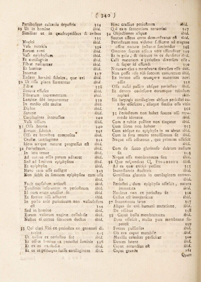 Fartibufque calcariis depolitis 334 29 Ut in homine ibid. Similiter ut ia quadrupedibus Sc avibus Nuclei ibici Vafa nutrkia lorum rami ibid, Vafa epiphyfiust ibid. Et cartilaginis ibid. Fibra; nafcuntar iibid. Et laminas Interni® 3 17 Eadem homini fabrica, quse svi ibid. 30 Ut offa plana Formentur ibid Fi&* Succus effufus ibid. Fibrarum incrementum jAEi, Laminae fibi imponuntur 3 19 In medio oile multae ibid. Diploe ibid. Suturae ibid. Cartilagines interofle* 340 Vafa offium ibid, g! Offa brevia 540 Eoruui fabrica $41 Offa ex brevibus compofita ibid. Cruftss cartilagineae 34.2 Idem uirquc naturse progreffus eft IZffL 12 Ferioilemn ibid. In fetu tenue ibid. Ad cor us offis parum adhaeret ibid. Sed ad limitem epiphyfeos ibid. Et epiphyfin ibid. Hanc cum offe colligat 343 Mon fubit in limitem tplphyfiog cum offe ibid. .Fru.it capfulam articuli ibid. Tendines inferuntor >n periofteum ibid. Id cum vetate craffius fit ibid Et fortius offi adhaeret ibid. In pullo avis perioiieum non vafculofum eft Hi Sed in homine ibid. Eorum vaforum vagina cellulofae ibid. Nullas ei certus fibrarum ductus ibid. 11 Qui clari Viri ex psiioileo os generari di¬ xerint 3 3 $ Ut catius ex penofteo fiat ibid. Et offVae Umime ex perioftei laminis 34^ Et ex eo exoftofcs ibid. Et os m principio fuuTe cartilaginem ibid. Hinc craffius periofteum ibid. Q_ii eam fentcntiam tenuerint 347 54 Objectiones aliqua ibid. Succus ofleus certo demonftratus eft ibid» Periofteum non videtur Efficere ad magnas ofleae naturte ja&uras farciendas $43 Omnino fuccus cflecs vere effunditur 349 Et in gelu , & demum in os denfatur ibid. Galli materiem a periofteo diverfam effg » & fu per id effundi Naturam ejus a membrana diverfam effe ibid» Non poffe cile ni fi fuccum concretum ibid. Ex intimo offe erumpere materiem novi offis Offa n*fci paffi n abfque periofteo ibid. Et dentes coalefcere eorumque tubulum repleri ibid* Sic laryngis cartilagines abfque perioftei au¬ xilio offefcere , aliaque fimilia offa vitio nafci 35 Periofteum ron habet fuccos olli repa¬ rando idoneos ibid. Cum a rubiae polline non tingatur ibid. Cum fibras non habeat Cum abfque eo epiphyfis in os abeat ibid. Cum in fetu tenero tenuiffimum Iit ibid. Neque offi adhaereat , qua primum offefcit ibid. Cum de fucco glutinofo dubium nullum fit ^ H4 Fffque offa membranacea fint > ibid. 36 Quae refpondeat Fougiroux ibid. Ad ea qu« excipi poflint incon flantia A udor is ibid. Certiffima glutinis in cartilaginem conver- fio ibid. Perioftei , dum epiphyfis offefcit s natura immutata ibid. Nucleus nem ex periofteo fit 356 Callus eft inorganicus ibid. 37 Incrementa fetus 357 Aliqua de ovi humani mutatione. ibid. De offibus 3g Ca&ut bulla membranacea ibid. Durp. offefcit, multa pars membranae fu» pereft 3 59 Fontes pulfatile* ibid. Ob eos caput mutabfie ibid. Mixilh celeriter perficit® 3^® Demes latent ibid. Caput rotundius eft ibid. Caput grande 1&1 Quare