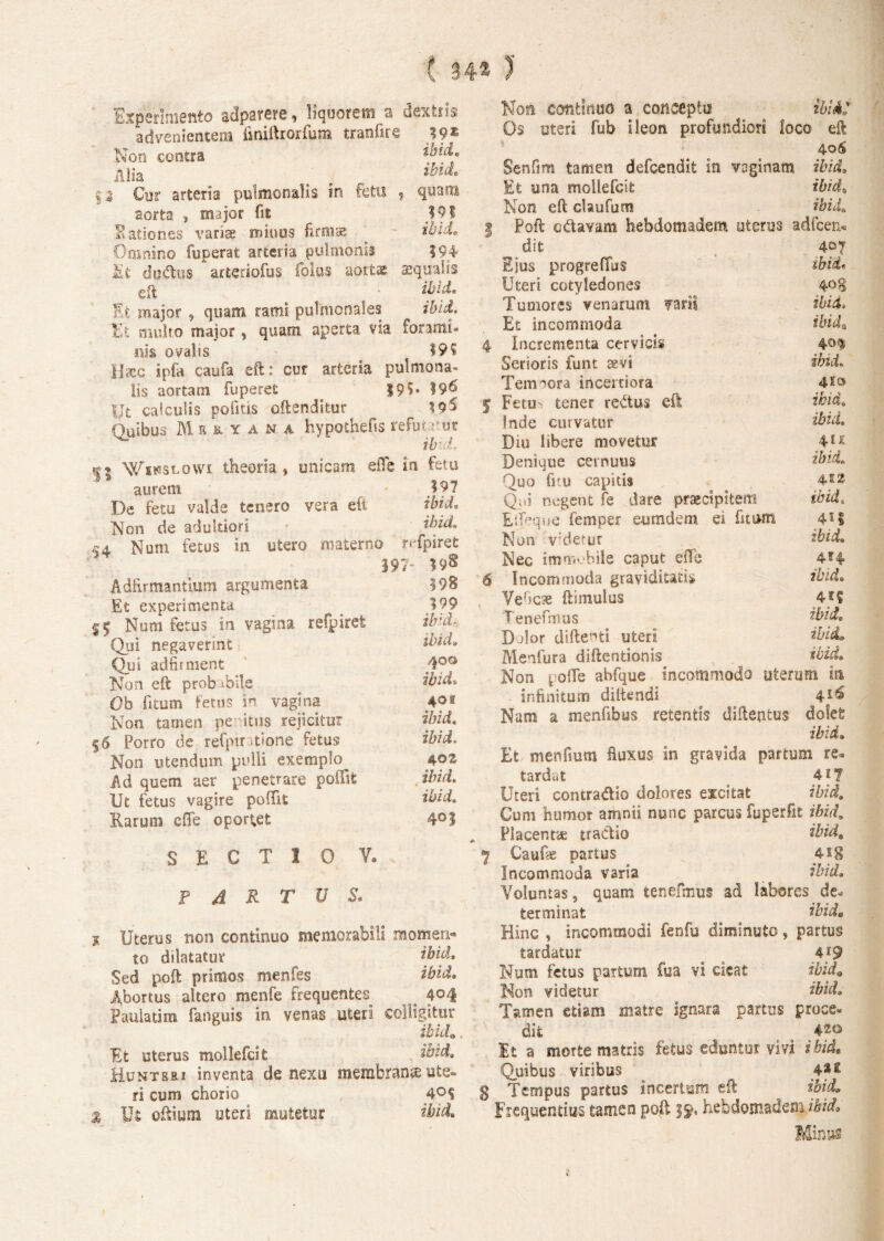Q $ * xtf Experimento adparere, liquorem a dextris advenientem finiftrorfura tranfire 39 * Non contra ibide Alia e r ibide Cur arteria pulmonalis in fetu , quam aorta , major fit _ 191 Eationes variae minos firmae ibide Omnino fuperat arteria pulmonis 394 du&us arteriofus folus aortae squalis eft • ibide Et major , quam rami pulmonales ibid. Et multo major , quam aperta via forami¬ nis ovalis 19? Haec ipfa caufa eft: cur arteria pulmona- lis aortam fuperet 19?* Uc calculis politis offenditur A9$ Quibus Mbryana hypothefss refutrur ^ ibvL m Winslowi theoria, unicam effe in fetu aureni - I?7 De fetu valde tenero vera eft ibid. Non de adultiori ibide xa Num fetus in utero materno refpiret 397 ?■/§ Adtirmantium argumenta Et experimenta Num fetus in vagina refpiret Qui negaverint Qui adfirment Non eft prob ibile Ob fitum fetus in vagina Non tamen peritus rejicitur $6 Porro de refpinrione fetu® Non utendum pulli exemplo Ad quem aer penetrare poffit Ut fetus vagire poflit Earum effe oportet SECTIO V. 598 199 ibid* ibid. 400 ibid* 401 ibid. ibid. 40 Z ibid. ibid. 401 fartus. 1 Uterus non continuo memorabili momen¬ to dilatatur *bid. Sed poft primos menfes ibid. Abortus altero menfe frequentes 404 Paulatim fanguis in venas uteri colligitur ibido Et uterus mollefcit ibid. Hunteri inventa de nexo membrana ute¬ ri cum chorio 4°S % Ut oftium uteri mutetur ibid. Non continuo a concepto ibid Os uteri fub ileon profundiori loco eft 406 Senfim tamen defeendit in voginam ibid. Et una mollefcit ibid. Non eft claufum ibid, | Poft edavarn hebdomadem uterus adfcen* dit 407 Ejus progreffus ibid• Uteri cotyledones 408 Tumores venarum fari? ibid-. Et incommoda ibid* 4 Incrementa cervicis 40$ Serioris funt tevi ibid. Tempora incertiora 5 Fetu- tener reatus eft ibid. Inde curvatur ibid. Diu libere movetur 41* Denique cernuus ibid. Quo firu capitb 4*2 Qi.i negent fe dare praecipitem ibid. Eifaque femper eumdem ei fitom 4*1 Non v;derur ibid. Nec immobile caput efle 4*4 6 Incommoda graviditatis ibid. YeOcae (limulus 4*? Tenefmus ibid. Dolor diftenti uteri ibid. Menfura diftentionis ibid. Non pofle abfque incommodo uterum in infinitum diltendi Nam a menfibus retentis diftentus dofefc ibid. Et menfmm fluxus in gravida partum re* tardat 417 Uteri concradio dolores excitat ibid. Cum humor amnii nunc parcus fuperfit ibid. Placentte traclio thid9 Caufte partus 4Ig Incommoda varia ibid. Voluntas 9 quam tenefmus ad labores de* terminat ibid. Hinc , incommodi fenfu diminuto, partus tardatur o 4*9 Num fetus partum fua vi cieat ibid9 Non videtur ibid.. Tamen etiam matre ignara partus proce* dit 420 It a morte matris fetus eduntor vivi ibid. 'Quibus viribus 4** g Tempus partus incertum eft ibid. Frequentius tamen poft j£, hebdomadem ibid.