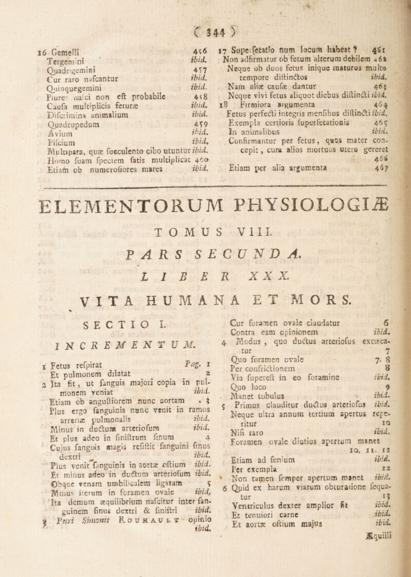 16 Gemelli 4^6 Tergerem ibid. Quadrigemini 457 Cur raro nafcantur ibid. Qjiinquegemini ibid. pjure- oafci non eft: probabile 4^8 Caufa multiplicis fecuraj ibid. Di feri mina animalium ibid. Quadrupedum M9 Avium ibid. Pifcium ibid. Mulupara, quae fueculento cibo utuntur ibid. Homo fuam fpeciem fatis multiplicat 460 Etiam ob numerofiores mares ibid. 17 Supeifetatio mm locum habeat 1 Non ydfirmatur ob Fetum alterum debilem *6% Neque ob duos Fetus inique maturos multo tempore diitindos ibid. Nam aliae cauFae dantur 4 Neque vivi Fetus aliquot diebus diilindi ibid. 18 Firmiora argumenta 46.4 Fetus perfedi integris menfibus dlftin&iibid. Exempla certioris fuperfetationis 4 In animalibus ibid, . Confirmantur per fetus, quos mater con¬ cepit , cum alios mortuos utero gererel 46$ Etiam per alia argumenta 4$? ELEMENTORUM PHYSIOLOGIA / . ... TOMUS VIII. PARS SE C U N D A, LIBER X X X. VITA HUMANA ET MORS. SECTIO I. 0 • - ; ./• • 1 M C R E M E N T U M. s Fetus refpirat Pag. 1 Et pulmonem dilatat a s Ita * fit, ut fanguis majori copia in pul¬ monem veniat ibid. Etiam ob anguftiorcm nunc aortam . 5 Ilus ergo fanguinis nunc venit in ramos arrgris pulmonalis ibid. Minus in dudtum arteriofum ibid. It plus adeo in finiltrum finum 4 r* vi • r» « * f Cujus fanguis magis refiftifc fanguini finus dextri _ __ ibid. Plus venit fanguinis in aortse oilium ibid. Et minus adeo in dudtutn arteriofum ibid. Obque venam umbilicalem ligntam % M mus iterum in foramen ovale ibid, Ita demum aequilibrium nafeitur inter fan- guinem finus dextri & finiftri ibid. 2 Ferri Simonis Rouhault opinio ibid. Cur foramen ovale claudatur 6 Contra eam opinionem ibid. 4 Medus j quo dudus arteriofus exciea¬ tur '7 Quo foramen ovale - 7, 8 Per confridionem 8 Via fupereft in eo foramine ibid, Quo loco 9 . Manet tubulus ibid. 5 Primus clauditur dudus arteriofus ibid. Neque ultra annum tertium apertus refe¬ ritur . i® NI fi taro ibid. Foramen ovale diutius apertum manet io, it. 1% Etiam ad fenium ibid. Per exempla v Non tamen femper apertum minet ibid. 6 Quid ex harum viarum obturatione fequa- tur M Ventriculus dexter amplior fit ibid. Et tenuiori carne ibid. Et aortae oftium majus ibid. jfiquilli