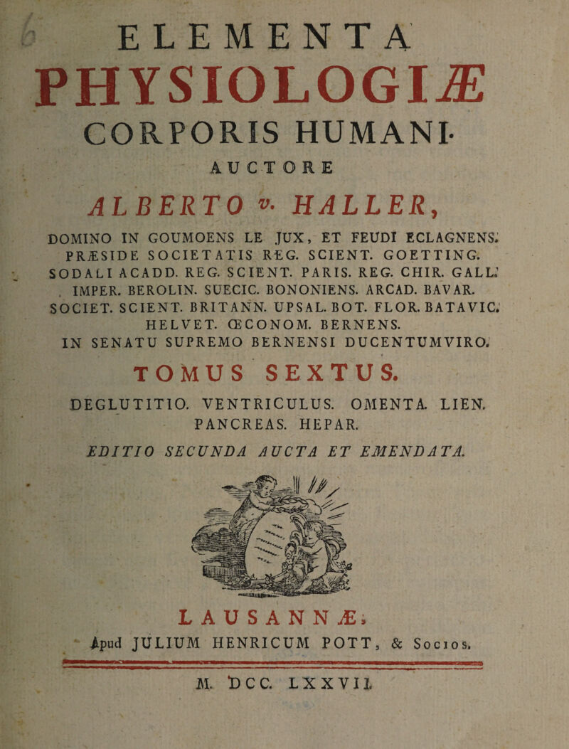 ELEMENTA PHYSIOLOGIA CORPORIS HUMANI- AUCTORE ALBERTO v. HALLER, DOMINO IN GOUMOENS LE JUX, ET FEUDI ECLAGNENS. PRAESIDE SOCIETATIS REG. SCIENT. GOETTING. SODALI ACADD. REG. SCIENT. PARIS. REG. CHIR. GALL.’ IMPER. BEROLIN. SUECIC. BONONIENS. ARCAD. BAVAR. SOCIET. SCIENT. BRITANN. UPSAL. BOT. FLOR. BATAVIC. HELVET. (ECONOM. BERNENS. IN SENATU SUPREMO BERNENSI DUCENTUM VIRO. TOMUS SEXTUS. DEGLUTITIO. VENTRICULUS. OMENTA. LIEN. PANCREAS. HEPAR. EDITIO SECUNDA AUCTA ET EMENDATA. LAUSANNjE. Apud JULIUM HENRICUM POTT, & Socios. M. DCC. L X X V 11.